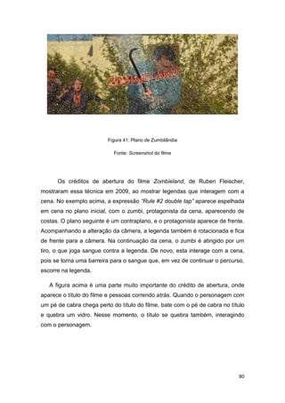 80
Figura 41: Plano de Zumbilândia
Fonte: Screenshot do filme
Os créditos de abertura do filme Zombieland, de Ruben Fleischer,
mostraram essa técnica em 2009, ao mostrar legendas que interagem com a
cena. No exemplo acima, a expressão “Rule #2 double tap” aparece espelhada
em cena no plano inicial, com o zumbi, protagonista da cena, aparecendo de
costas. O plano seguinte é um contraplano, e o protagonista aparece de frente.
Acompanhando a alteração da câmera, a legenda também é rotacionada e fica
de frente para a câmera. Na continuação da cena, o zumbi é atingido por um
tiro, o que joga sangue contra a legenda. De novo, esta interage com a cena,
pois se torna uma barreira para o sangue que, em vez de continuar o percurso,
escorre na legenda.
A figura acima é uma parte muito importante do crédito de abertura, onde
aparece o título do filme e pessoas correndo atrás. Quando o personagem com
um pé de cabra chega perto do título do filme, bate com o pé de cabra no título
e quebra um vidro. Nesse momento, o título se quebra também, interagindo
com o personagem.
 