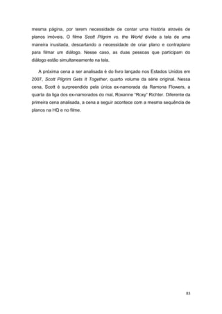83
mesma página, por terem necessidade de contar uma história através de
planos imóveis. O filme Scott Pilgrim vs. the World divide a tela de uma
maneira inusitada, descartando a necessidade de criar plano e contraplano
para filmar um diálogo. Nesse caso, as duas pessoas que participam do
diálogo estão simultaneamente na tela.
A próxima cena a ser analisada é do livro lançado nos Estados Unidos em
2007, Scott Pilgrim Gets It Together, quarto volume da série original. Nessa
cena, Scott é surpreendido pela única ex-namorada da Ramona Flowers, a
quarta da liga dos ex-namorados do mal, Roxanne “Roxy” Richter. Diferente da
primeira cena analisada, a cena a seguir acontece com a mesma sequência de
planos na HQ e no filme.
 