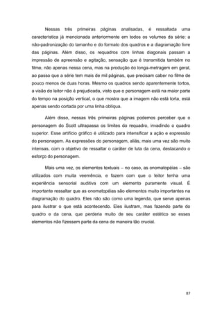 87
Nessas três primeiras páginas analisadas, é ressaltada uma
característica já mencionada anteriormente em todos os volumes da série: a
não-padronização do tamanho e do formato dos quadros e a diagramação livre
das páginas. Além disso, os requadros com linhas diagonais passam a
impressão de apreensão e agitação, sensação que é transmitida também no
filme, não apenas nessa cena, mas na produção do longa-metragem em geral,
ao passo que a série tem mais de mil páginas, que precisam caber no filme de
pouco menos de duas horas. Mesmo os quadros sendo aparentemente tortos,
a visão do leitor não é prejudicada, visto que o personagem está na maior parte
do tempo na posição vertical, o que mostra que a imagem não está torta, está
apenas sendo cortada por uma linha oblíqua.
Além disso, nessas três primeiras páginas podemos perceber que o
personagem do Scott ultrapassa os limites do requadro, invadindo o quadro
superior. Esse artifício gráfico é utilizado para intensificar a ação e expressão
do personagem. As expressões do personagem, aliás, mais uma vez são muito
intensas, com o objetivo de ressaltar o caráter de luta da cena, destacando o
esforço do personagem.
Mais uma vez, os elementos textuais – no caso, as onomatopéias – são
utilizados com muita veemência, e fazem com que o leitor tenha uma
experiência sensorial auditiva com um elemento puramente visual. É
importante ressaltar que as onomatopéias são elementos muito importantes na
diagramação do quadro. Eles não são como uma legenda, que serve apenas
para ilustrar o que está acontecendo. Eles ilustram, mas fazendo parte do
quadro e da cena, que perderia muito de seu caráter estético se esses
elementos não fizessem parte da cena de maneira tão crucial.
 