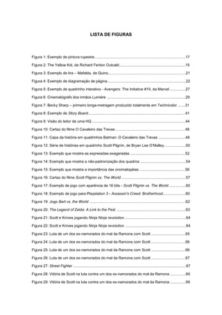 9
LISTA DE FIGURAS
Figura 1: Exemplo de pintura rupestre........................................................................................17
Figura 2: The Yellow Kid, de Richard Fenton Outcald................................................................19
Figura 3: Exemplo de tira – Mafalda, de Quino...........................................................................21
Figura 4: Exemplo de diagramação de página............................................................................22
Figura 5: Exemplo de quadrinho interativo - Avengers: The Initiative #19, da Marvel ...............27
Figura 6: Cinematógrafo dos irmãos Lumiére ............................................................................29
Figura 7: Becky Sharp – primeiro longa-metragem produzido totalmente em Technicolor .......31
Figura 8: Exemplo de Story Board.......................................................................................,......41
Figura 9: Visão do leitor de uma HQ ..........................................................................................44
Figura 10: Cartaz do filme O Cavaleiro das Trevas ...................................................................48
Figura 11: Capa da história em quadrinhos Batman: O Cavaleiro das Trevas ..........................48
Figura 12: Série de histórias em quadrinho Scott Pilgrim, de Bryan Lee O‟Malley.....................50
Figura 13: Exemplo que mostra as expressões exageradas .....................................................52
Figura 14: Exemplo que mostra a não-padronização dos quadros ............................................54
Figura 15: Exemplo que mostra a importância das onomatopéias ............................................56
Figura 16: Cartaz do filme Scott Pilgrim vs. The World ..............................................................57
Figura 17: Exemplo de jogo com aparência de 16 bits - Scott Pilgrim vs. The World ................60
Figura 18: Exemplo de jogo para Playstation 3 - Assassin's Creed: Brotherhood......................60
Figura 19: Jogo Bart vs. the World .............................................................................................62
Figura 20: The Legend of Zelda: A Link to the Past ...................................................................63
Figura 21: Scott e Knives jogando Ninja Ninja revolution ...........................................................64
Figura 22: Scott e Knives jogando Ninja Ninja revolution ...........................................................64
Figura 23: Luta de um dos ex-namorados do mal da Ramona com Scott .................................65
Figura 24: Luta de um dos ex-namorados do mal da Ramona com Scott .................................66
Figura 25: Luta de um dos ex-namorados do mal da Ramona com Scott .................................66
Figura 26: Luta de um dos ex-namorados do mal da Ramona com Scott .................................67
Figura 27: Street Fighter .............................................................................................................67
Figura 28: Vitória de Scott na luta contra um dos ex-namorados do mal da Ramona ...............69
Figura 29: Vitória de Scott na luta contra um dos ex-namorados do mal da Ramona ...............69
 