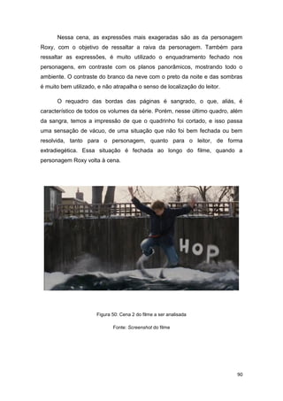 90
Nessa cena, as expressões mais exageradas são as da personagem
Roxy, com o objetivo de ressaltar a raiva da personagem. Também para
ressaltar as expressões, é muito utilizado o enquadramento fechado nos
personagens, em contraste com os planos panorâmicos, mostrando todo o
ambiente. O contraste do branco da neve com o preto da noite e das sombras
é muito bem utilizado, e não atrapalha o senso de localização do leitor.
O requadro das bordas das páginas é sangrado, o que, aliás, é
característico de todos os volumes da série. Porém, nesse último quadro, além
da sangra, temos a impressão de que o quadrinho foi cortado, e isso passa
uma sensação de vácuo, de uma situação que não foi bem fechada ou bem
resolvida, tanto para o personagem, quanto para o leitor, de forma
extradiegética. Essa situação é fechada ao longo do filme, quando a
personagem Roxy volta à cena.
Figura 50: Cena 2 do filme a ser analisada
Fonte: Screenshot do filme
 