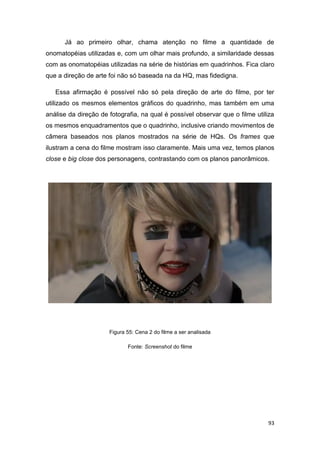 93
Já ao primeiro olhar, chama atenção no filme a quantidade de
onomatopéias utilizadas e, com um olhar mais profundo, a similaridade dessas
com as onomatopéias utilizadas na série de histórias em quadrinhos. Fica claro
que a direção de arte foi não só baseada na da HQ, mas fidedigna.
Essa afirmação é possível não só pela direção de arte do filme, por ter
utilizado os mesmos elementos gráficos do quadrinho, mas também em uma
análise da direção de fotografia, na qual é possível observar que o filme utiliza
os mesmos enquadramentos que o quadrinho, inclusive criando movimentos de
câmera baseados nos planos mostrados na série de HQs. Os frames que
ilustram a cena do filme mostram isso claramente. Mais uma vez, temos planos
close e big close dos personagens, contrastando com os planos panorâmicos.
Figura 55: Cena 2 do filme a ser analisada
Fonte: Screenshot do filme
 