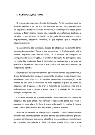 95
5. CONSIDERAÇÕES FINAIS
O cinema não existe sem direção de fotografia. Por ter surgido a partir da
técnica fotográfica e ser, em sua definição mais simples, fotografias dispostas
em sequência, dando sensação de movimento, e também porque desde que se
começou a fazer cinema, mesmo não existindo um profissional destinado a
trabalhar com as técnicas de direção de fotografia, já se trabalhava com luz,
enquadramento, exposição, contraste, o que significa que a direção de
fotografia já existia.
O conhecimento das técnicas de direção de fotografia é fundamental para o
sucesso das produções. Desde o seu surgimento, no final do século XIX, o
cinema enquanto arte evoluiu muito, e a direção de fotografia foi
acompanhando essa evolução, e o diretor de fotografia foi participando cada
vez mais das produções. Isso é perceptível se analisarmos o aumento da
quantidade de prêmios destinados a este profissional, mostrando o quanto ele
é importante no filme.
É sabido que, por trabalhar em cima de variáveis da luz e enquadramento, o
diretor de fotografia tem um papel fundamental em vários meios, inclusive nas
histórias em quadrinhos, foco do trabalho. Neste caso, uma adaptação para o
cinema de uma obra já conhecida no meio impresso, o papel do diretor de
fotografia não é apenas o de criar a fotografia do quadrinho, mas criá-la
embasada em uma obra que já existe, tomando a decisão de criar a obra
fidedigna à original ou não.
Com este trabalho, foi possível perceber, analisando não só a direção de
fotografia das duas obras, mas também selecionando cenas das obras e
comparando cada plano do filme à imagem do quadrinho relativa à mesma
cena, como a adaptação foi feita, em termos gráficos e estéticos.
A autora do presente trabalho procurou entender como funciona a criação
de elementos cinematográficos em cima de uma obra exclusivamente gráfica e
chegou à conclusão de que, nessa situação, a preocupação com a similaridade
do quadrinho com relação ao filme foi muito grande. Chegou-se a esse
 