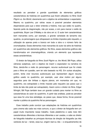 96
resultado ao perceber a grande quantidade de elementos gráficos
característicos de histórias em quadrinhos que foram utilizados no filme Scott
Pilgrim vs. the World, claramente com o objetivo de ambientalizar o espectador.
Mesmo no quadrinho, por várias vezes é possível perceber elementos
dispensáveis para que o leitor entenda a história, mas que estão no quadro,
fazendo parte da diagramação, não por acaso, e sim para marcar o estilo do
quadrinista, Bryan Lee O‟Malley e da obra em si. O autor tem características
bem marcantes como, por exemplo, a grande variedade de tamanho dos
quadros, os personagens que ultrapassam os limites impostos pelo requadro, a
utilização de apenas preto e branco em toda a obra e o número farto de
onomatopéias. Esses elementos mais marcantes do autor da série de histórias
em quadrinhos são elementos gráficos. No filme, esses elementos gráficos são
transformados em cinematográficos, criando um elemento que represente
essas características.
O diretor de fotografia do filme Scott Pilgrim vs. the World, Bill Pope, utiliza
câmeras subjetivas, com o objetivo de inserir o espectador na narrativa do
filme, dando-lhe a visão do personagem, recurso audiovisual que foi criado
para o filme em questão, sem ter sido baseado na HQ. Em outras situações,
porém, tenta criar recursos audiovisuais que representam algum recurso
gráfico usado no quadrinho, por exemplo, usar slow motion por alguns
segundos para dar ênfase a alguns planos, em momentos em que, no
quadrinho, era extrapolado o limite imposto pelo requadro (ao passo que o
limite da tela não pode ser extrapolado). Assim como o diretor do filme, Edgar
Whright, Bill Pope também teve um grande cuidado para manter no filme as
características do autor do quadrinho. A partir das análises, pode-se perceber
que essa foi uma boa estratégia, ao passo que, dessa forma, foi-se possível
manter o público do quadrinho fiel ao personagem.
Esse trabalho pode concluir que adaptações de histórias em quadrinhos
para cinema são cada vez mais comuns, e que o diretor de fotografia tem um
papel muito importante nesse trabalho. Cada plataforma e cada meio têm
características diferentes e técnicas diferentes a ser usadas, e cabe ao diretor
de fotografia trabalhar as principais técnicas de direção de fotografia (as três
variáveis da luz – tendo, essa luz, origem real ou não – e enquadramento) de
 