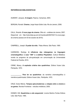98
REFERÊNCIAS BIBLIOGRÁFICAS
AUMONT, Jacques. A imagem. Papirus. Campinas, 2003.
BERGAN, Ronald. Cinema. Jorge Hazar Editor Ltda. Rio de Janeiro, 2006.
CALIL, Ricardo. O novo jogo do cinema. Olha só – análises de cinema, 2007.
Disponível em http://colunistas.ig.com.br/ricardocalil/2007/03/11/o-novo-jogo-
do-cinema (acesso em 03 de outubro de 2010).
CAMPBELL, Joseph. O poder do mito. Palas Athena. São Paulo, 1990.
CARREIRO, Rodrigo. A influência dos videogames na linguagem
cinematográfica: o caso “300” e a estética Playstation. Cultura Midiática:
revista do programa de pós-graduação em comunicação da Universidade
Federal da Paraíba, 2010.
CIRNE, Moacy. A explosão criativa dos quadrinhos. Editora Vozes Ltda.
Petrópolis, 1972.
____________. Para ler os quadrinhos: da narrativa cinematográfica à
narrativa quadrinizada. Editora Vozes Ltda., Petrópolis, 1972.
CRUZ, Dulce Márcia. Tempos (pós-)modernos: a relação entre o cinema e
os games. Revista Fronteiras – estudos midiáticos, 2005.
EISNER, Will. Quadrinhos e arte sequencial. Livraria Martins Fontes Editora
Ltda. São Paulo, 1985.
 
