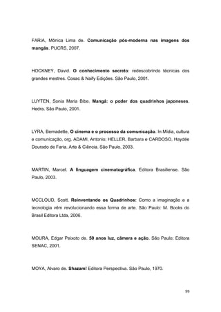 99
FARIA, Mônica Lima de. Comunicação pós-moderna nas imagens dos
mangás. PUCRS, 2007.
HOCKNEY, David. O conhecimento secreto: redescobrindo técnicas dos
grandes mestres. Cosac & Naify Edições. São Paulo, 2001.
LUYTEN, Sonia Maria Bibe. Mangá: o poder dos quadrinhos japoneses.
Hedra. São Paulo, 2001.
LYRA, Bernadette, O cinema e o processo da comunicação. In Mídia, cultura
e comunicação, org. ADAMI, Antonio; HELLER, Barbara e CARDOSO, Haydée
Dourado de Faria. Arte & Ciência. São Paulo, 2003.
MARTIN, Marcel. A linguagem cinematográfica. Editora Brasiliense. São
Paulo, 2003.
MCCLOUD, Scott. Reinventando os Quadrinhos: Como a imaginação e a
tecnologia vêm revolucionando essa forma de arte. São Paulo: M. Books do
Brasil Editora Ltda, 2006.
MOURA, Edgar Peixoto de. 50 anos luz, câmera e ação. São Paulo: Editora
SENAC, 2001.
MOYA, Alvaro de. Shazam! Editora Perspectiva. São Paulo, 1970.
 