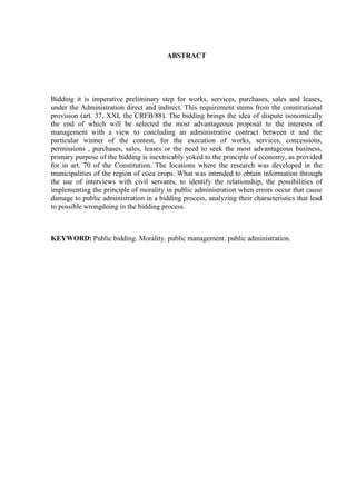 ABSTRACT 
Bidding it is imperative preliminary step for works, services, purchases, sales and leases, under the Administration direct and indirect. This requirement stems from the constitutional provision (art. 37, XXI, the CRFB/88). The bidding brings the idea of dispute isonomically the end of which will be selected the most advantageous proposal to the interests of management with a view to concluding an administrative contract between it and the particular winner of the contest, for the execution of works, services, concessions, permissions , purchases, sales, leases or the need to seek the most advantageous business, primary purpose of the bidding is inextricably yoked to the principle of economy, as provided for in art. 70 of the Constitution. The locations where the research was developed in the municipalities of the region of coca crops. What was intended to obtain information through the use of interviews with civil servants, to identify the relationship, the possibilities of implementing the principle of morality in public administration when errors occur that cause damage to public administration in a bidding process, analyzing their characteristics that lead to possible wrongdoing in the bidding process. 
KEYWORD: Public bidding. Morality. public management. public administration. 
 