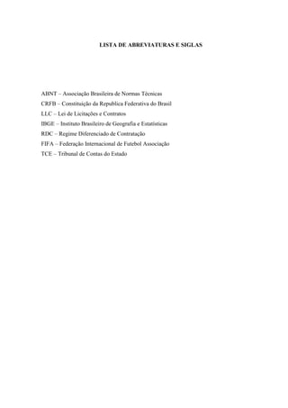LISTA DE ABREVIATURAS E SIGLAS 
ABNT – Associação Brasileira de Normas Técnicas 
CRFB – Constituição da Republica Federativa do Brasil 
LLC – Lei de Licitações e Contratos 
IBGE – Instituto Brasileiro de Geografia e Estatísticas 
RDC – Regime Diferenciado de Contratação 
FIFA – Federação Internacional de Futebol Associação 
TCE – Tribunal de Contas do Estado 
 