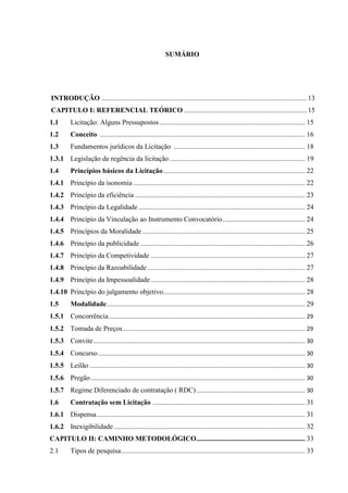 SUMÁRIO 
INTRODUÇÃO ..................................................................................................................... 13 
CAPITULO I: REFERENCIAL TEÓRICO ...................................................................... 15 
1.1 Licitação: Alguns Pressupostos ................................................................................... 15 
1.2 Conceito ..................................................................................................................... 16 
1.3 Fundamentos jurídicos da Licitação ........................................................................... 18 
1.3.1 Legislação de regência da licitação ............................................................................. 19 
1.4 Princípios básicos da Licitação ................................................................................. 22 
1.4.1 Princípio da isonomia .................................................................................................. 22 
1.4.2 Princípio da eficiência ................................................................................................. 23 
1.4.3 Princípio da Legalidade ............................................................................................... 24 
1.4.4 Princípio da Vinculação ao Instrumento Convocatório ............................................... 24 
1.4.5 Princípios da Moralidade ............................................................................................. 25 
1.4.6 Princípio da publicidade .............................................................................................. 26 
1.4.7 Princípio da Competividade ........................................................................................ 27 
1.4.8 Princípio da Razoabilidade .......................................................................................... 27 
1.4.9 Princípio da Impessoalidade ........................................................................................ 28 
1.4.10 Princípio do julgamento objetivo ................................................................................. 28 
1.5 Modalidade ................................................................................................................. 29 
1.5.1 Concorrência ................................................................................................................ 29 
1.5.2 Tomada de Preços ........................................................................................................ 29 
1.5.3 Convite ......................................................................................................................... 30 
1.5.4 Concurso ...................................................................................................................... 30 
1.5.5 Leilão ........................................................................................................................... 30 
1.5.6 Pregão .......................................................................................................................... 30 
1.5.7 Regime Diferenciado de contratação ( RDC) .............................................................. 30 
1.6 Contratação sem Licitação ....................................................................................... 31 
1.6.1 Dispensa ....................................................................................................................... 31 
1.6.2 Inexigibilidade ............................................................................................................. 32 
CAPITULO II: CAMINHO METODOLÓGICO .............................................................. 33 
2.1 Tipos de pesquisa ......................................................................................................... 33  