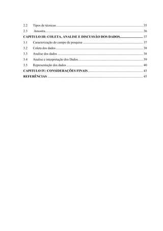 2.2 Tipos de técnicas .......................................................................................................... 35 
2.3 Amostra ....................................................................................................................... 36 
CAPITULO III: COLETA, ANALISE E DISCUSSÃO DOS DADOS ............................ 37 
3.1 Caracterização do campo de pesquisa ......................................................................... 37 
3.2 Coleta dos dados .......................................................................................................... 38 
3.3 Analise dos dados ........................................................................................................ 38 
3.4 Analise e interpretação dos Dados ............................................................................... 39 
3.5 Representação dos dados ............................................................................................. 40 
CAPITULO IV: CONSIDERAÇÕES FINAIS ................................................................... 43 
REFERÊNCIAS .................................................................................................................... 45 
 