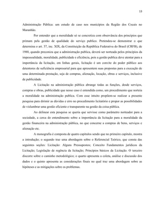 13 
Administração Pública: um estudo de caso nos municípios da Região dos Cocais no Maranhão. 
Por entender que a moralidade só se concretiza com observância dos princípios que primam pela gestão de qualidade do serviço publico. Pretendeu-se demonstrar o que determina o art. 37, inc. XIX, da Constituição da República Federativa do Brasil (CRFB), de 1988, quando preconiza que a administração publica, deverá ser norteada pelos princípios da impessoalidade, moralidade, publicidade e eficiência, pois a gestão publica deve atentar para a importância da licitação, em linhas gerais, licitação é um convite do poder público aos detentores de suficiência empresarial para que apresentem suas propostas para a execução de uma determinada prestação, seja de compras, alienação, locação, obras e serviços, inclusive de publicidade. 
A Licitação na administração pública abrange todas as funções, desde serviços, compras e obras, publicidade que nesse caso é entendida como, um procedimento que norteia a moralidade na administração publica. Com esse intuito propõem-se realizar a presente pesquisa para dirimir as dúvidas e erro no procedimento licitatório e propor as possibilidades de vislumbrar uma gestão eficiente e transparente na gestão da coisa pública. 
Ao delinear esta pesquisa se queria que servisse como parâmetro norteador para a sociedade, a cerca do entendimento sobre a importância da licitação para a moralidade da gestão financeira na administração pública, no que concerne a compras de bens, serviços e alienação etc. 
A monografia é composta de quatro capítulos sendo que no primeiro capitulo, mostra a introdução; o segundo traz uma abordagem sobre o Referencial Teórico, que consta das seguintes seções: Licitação: Alguns Pressupostos; Conceito Fundamentos jurídicos da Licitação; Legislação de regência da licitação; Princípios básicos da Licitação. O terceiro discorre sobre o caminho metodológico; o quarto apresenta a coleta, análise e discussão dos dados e o quinto apresenta as considerações finais no qual traz uma abordagem sobre as hipóteses e as mitigações sobre os problemas. 
 