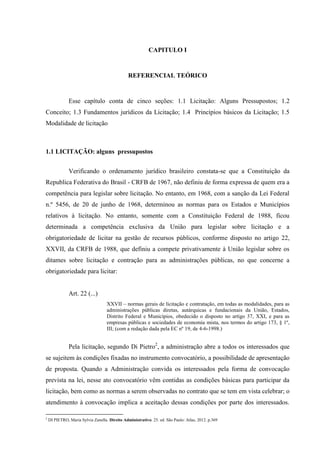 CAPITULO I 
REFERENCIAL TEÓRICO 
Esse capítulo conta de cinco seções: 1.1 Licitação: Alguns Pressupostos; 1.2 Conceito; 1.3 Fundamentos jurídicos da Licitação; 1.4 Princípios básicos da Licitação; 1.5 Modalidade de licitação 
1.1 LICITAÇÃO: alguns pressupostos 
Verificando o ordenamento jurídico brasileiro constata-se que a Constituição da Republica Federativa do Brasil - CRFB de 1967, não definiu de forma expressa de quem era a competência para legislar sobre licitação. No entanto, em 1968, com a sanção da Lei Federal n.º 5456, de 20 de junho de 1968, determinou as normas para os Estados e Municípios relativos à licitação. No entanto, somente com a Constituição Federal de 1988, ficou determinada a competência exclusiva da União para legislar sobre licitação e a obrigatoriedade de licitar na gestão de recursos públicos, conforme disposto no artigo 22, XXVII, da CRFB de 1988, que definiu a compete privativamente à União legislar sobre os ditames sobre licitação e contração para as administrações públicas, no que concerne a obrigatoriedade para licitar: 
Art. 22 (...) 
XXVII – normas gerais de licitação e contratação, em todas as modalidades, para as administrações públicas diretas, autárquicas e fundacionais da União, Estados, Distrito Federal e Municípios, obedecido o disposto no artigo 37, XXI, e para as empresas públicas e sociedades de economia mista, nos termos do artigo 173, § 1º, III; (com a redação dada pela EC nº 19, de 4-6-1998.) 
Pela licitação, segundo Di Pietro2, a administração abre a todos os interessados que se sujeitem às condições fixadas no instrumento convocatório, a possibilidade de apresentação de proposta. Quando a Administração convida os interessados pela forma de convocação prevista na lei, nesse ato convocatório vêm contidas as condições básicas para participar da licitação, bem como as normas a serem observadas no contrato que se tem em vista celebrar; o atendimento à convocação implica a aceitação dessas condições por parte dos interessados. 
2 DI PIETRO, Maria Sylvia Zanella. Direito Administrativo. 25. ed. São Paulo: Atlas, 2012. p.369  