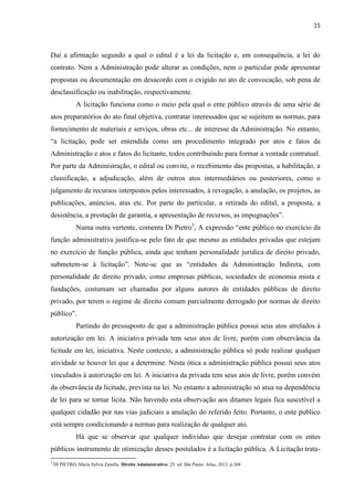 15 
Daí a afirmação segundo a qual o edital é a lei da licitação e, em consequência, a lei do contrato. Nem a Administração pode alterar as condições, nem o particular pode apresentar propostas ou documentação em desacordo com o exigido no ato de convocação, sob pena de desclassificação ou inabilitação, respectivamente. 
A licitação funciona como o meio pela qual o ente público através de uma série de atos preparatórios do ato final objetiva, contratar interessados que se sujeitem as normas, para fornecimento de materiais e serviços, obras etc... de interesse da Administração. No entanto, “a licitação, pode ser entendida como um procedimento integrado por atos e fatos da Administração e atos e fatos do licitante, todos contribuindo para formar a vontade contratual. Por parte da Administração, o edital ou convite, o recebimento das propostas, a habilitação, a classificação, a adjudicação, além de outros atos intermediários ou posteriores, como o julgamento de recursos interpostos pelos interessados, à revogação, a anulação, os projetos, as publicações, anúncios, atas etc. Por parte do particular, a retirada do edital, a proposta, a desistência, a prestação de garantia, a apresentação de recursos, as impugnações”. 
Numa outra vertente, comenta Di Pietro3, A expressão “ente público no exercício da função administrativa justifica-se pelo fato de que mesmo as entidades privadas que estejam no exercício de função pública, ainda que tenham personalidade jurídica de direito privado, submetem-se à licitação”. Note-se que as “entidades da Administração Indireta, com personalidade de direito privado, como empresas públicas, sociedades de economia mista e fundações, costumam ser chamadas por alguns autores de entidades públicas de direito privado, por terem o regime de direito comum parcialmente derrogado por normas de direito público”. 
Partindo do pressuposto de que a administração pública possui seus atos atrelados à autorização em lei. A iniciativa privada tem seus atos de livre, porém com observância da licitude em lei, iniciativa. Neste contexto, a administração pública só pode realizar qualquer atividade se houver lei que a determine. Nesta ótica a administração pública possui seus atos vinculados à autorização em lei. A iniciativa da privada tem seus atos de livre, porém convém da observância da licitude, prevista na lei. No entanto a administração só atua na dependência de lei para se tornar licita. Não havendo esta observação aos ditames legais fica suscetível a qualquer cidadão por nas vias judiciais a anulação do referido feito. Portanto, o ente publico está sempre condicionando a normas para realização de qualquer ato. 
Há que se observar que qualquer individuo que desejar contratar com os entes públicos instrumento de otimização desses postulados é a licitação pública. A Licitação trata- 
3 DI PIETRO, Maria Sylvia Zanella. Direito Administrativo. 25. ed. São Paulo: Atlas, 2012. p.368  