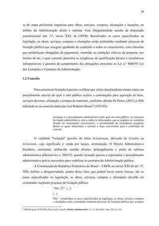 16 
se de etapa preliminar imperiosa para obras, serviços, compras, alienações e locações, no âmbito da Administração direta e indireta. Esta obrigatoriedade resulta de disposição constitucional (art. 37, inciso XXI, da CRFB): Ressalvados os casos especificados na legislação, as obras, serviços, compras e alienações serão contratados mediante processo de licitação pública que assegure igualdade de condições a todos os concorrentes, com cláusulas que estabeleçam obrigações de pagamento, mantidas as condições efetivas da proposta, nos termos da lei, o qual somente permitirá as exigências de qualificação técnica e econômicas indispensáveis à garantia do cumprimento das obrigações prescritas na Lei n.º 8666/93 Lei das Licitações e Contratos da Administração. 
1.2 Conceito 
Para conceituar licitação é preciso verificar que vários doutrinadores tratam como um procedimento através do qual o ente público realiza a contratações para aquisição de bens, serviços diversos, alienação e compra de materiais, conforme aborda Di Pietro, (2012, p.368) referindo-se ao conceito dado por José Roberto Dromi4 (1975:92): 
Licitação é o procedimento administrativo pelo qual um ente público, no exercício da função administrativa, abre a todos os interessados, que se sujeitem às condições fixadas no instrumento convocatório, a possibilidade de formularem propostas dentre as quais selecionará e aceitará a mais conveniente para a celebração de contrato. 
O vocábulo "licitação" provém do latim licitationem, derivado de licitatio ou licitationis, cujo significado é venda por lances, arrematação. O Direito Administrativo brasileiro, entretanto, atribui-lhe sentido diverso, principalmente a partir da reforma administrativa (Decreto-lei n. 200/67), quando licitação passou a representar o procedimento administrativo prévio necessário para viabilizar os contratos da Administração publica. 
A Constituição da República Federativa do Brasil – CRFB, no inciso XXI do art. 37, XXI, definiu a obrigatoriedade, porém deixa claro que poderá haver outras formas, são os casos especificados na legislação, as obras, serviços, compras e alienações deverão ser contratados mediante processo de licitação pública: 
“Art. 37”. (...) 
(...) 
XXI – ressalvados os casos especificados na legislação, as obras, serviços, compras e alienações serão contratados mediante processo de licitação pública que assegure 
4 DROMI apud: DI PIETRO, Maria Sylvia Zanella. Direito Administrativo. 25. ed. São Paulo: Atlas, 2012, p. 368  