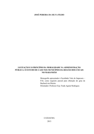 JOSÉ PEREIRA DA SILVA FILHO 
LICITAÇÃO E O PRINCÍPIO DA MORALIDADE NA ADMINISTRAÇÃO PÚBLICA: O ESTUDO DE CASO NOS MUNICÍPIOS DA REGIÃO DOS COCAIS NO MARANHÃO 
Monografia apresentada à Faculdade Vale do Itapecuru – FAI, como requisito parcial para obtenção do grau de Bacharel em Direito. 
Orientador: Professor Esp. Frank Aguiar Rodrigues 
CAXIAS/MA 
2013  