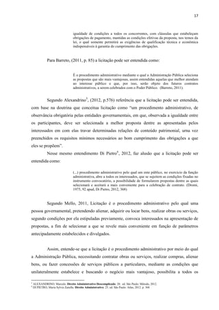 17 
igualdade de condições a todos os concorrentes, com cláusulas que estabeleçam obrigações de pagamento, mantidas as condições efetivas da proposta, nos temos da lei, o qual somente permitirá as exigências de qualificação técnica e econômica indispensáveis à garantia do cumprimento das obrigações. 
Para Barreto, (2011, p. 85) a licitação pode ser entendida como: 
É o procedimento administrativo mediante o qual a Administração Pública seleciona as propostas que são mais vantajosas, assim entendidas aquelas que melhor atendam ao interesse público e que, por isso, serão objeto dos futuros contratos administrativos, a serem celebrados com o Poder Público. (Barreto, 2011). 
Segundo Alexandrino5, (2012, p.576) referência que a licitação pode ser entendida, com base na doutrina que conceitua licitação como “um procedimento administrativo, de observância obrigatória pelas entidades governamentais, em que, observada a igualdade entre os participantes, deve ser selecionada a melhor proposta dentre as apresentadas pelos interessados em com elas travar determinadas relações de conteúdo patrimonial, urna vez preenchidos os requisitos mínimos necessários ao bom cumprimento das obrigações a que eles se propõem”. 
Nesse mesmo entendimento Di Pietro6, 2012, faz alusão que a licitação pode ser entendida como: 
(...) procedimento administrativo pelo qual um ente público, no exercício da função administrativa, abre a todos os interessados, que se sujeitem as condições fixadas no instrumento convocatório, a possibilidade de formularem propostas dentre as quais selecionará e aceitará a mais conveniente para a celebração de contrato. (Dromi, 1975, 92 apud, Di Pietro, 2012, 368) 
Segundo Mello, 2011, Licitação é o procedimento administrativo pelo qual uma pessoa governamental, pretendendo alienar, adquirir ou locar bens, realizar obras ou serviços, segundo condições por ela estipuladas previamente, convoca interessados na apresentação de propostas, a fim de selecionar a que se revele mais conveniente em função de parâmetros antecipadamente estabelecidos e divulgados. 
Assim, entende-se que a licitação é o procedimento administrativo por meio do qual a Administração Pública, necessitando contratar obras ou serviços, realizar compras, alienar bens, ou fazer concessões de serviços públicos a particulares, mediante as condições que unilateralmente estabelece e buscando o negócio mais vantajoso, possibilita a todos os 
5 ALEXANDRINO, Marcelo. Direito Administrativo Descomplicado. 20. ed. São Paulo: Método, 2012. 
6 DI PIETRO, Maria Sylvia Zanella. Direito Administrativo. 25. ed. São Paulo: Atlas, 2012. p. 368  