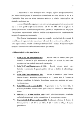19 
A necessidade da busca do negócio mais vantajoso, objetivo precípuo da licitação, está umbilicalmente jungida ao princípio da economicidade, tal como previsto no art. 70 da Constituição. Esse princípio cobra resultados positivos na relação custo-benefício das atividades administrativas. 
A necessidade da busca pela proposta mais vantajosa, emerge do texto constitucional que no se teor, quando dispõe expressamente o art. 37, inc. XXI, sobre as exigências de qualificação técnica e econômica indispensáveis à garantia do cumprimento das obrigações. Visa, portanto, o procedimento licitatório, também oferecer garantia de fiel cumprimento dos contratos firmados pela Administração. 
Não obstante, justamente para atender aos princípios constitucionais da isonomia, da moralidade e da impessoalidade, que norteiam toda a atividade administrativa, estabeleceu-se como regra a licitação, restando à contratação direta constituir a exceção. A legislação vigente que rege o certame licitatório é expressa no cabedal que se segue: 
1.3.1 Legislação de regência da licitação 
I. Lei nº 12.232, de 29 de abril de 2010 - Dispõe sobre as normas gerais para licitação e contratação pela administração pública de serviços de publicidade prestados por intermédio de agências de propaganda. 
II. Lei nº 11.079, de 30 de dezembro de 2004 - Institui normas gerais para licitação e contratação de parceria público-privada no âmbito da administração pública. 
III. Lei nº 10.520, de 17 de julho de 2002 - Institui, no âmbito da União, Estados, Distrito Federal e Municípios, nos termos do art. 37, inciso XXI, da Constituição Federal, modalidade de licitação denominada pregão, para aquisição de bens e serviços comuns. 
IV. Lei nº 8.666, de 21 de junho de 1993 Regulamenta o art. 37, inciso XXI, da Constituição Federal, institui normas para licitações e contratos da Administração Pública. 
V. Decreto 3.555, de 8 de agosto de 2000 - Aprova o Regulamento para a modalidade de licitação denominada pregão, para aquisição de bens e serviços comuns; 
VI. Decreto 3.931, de 19 de setembro de 2001- Regulamenta o Sistema de Registro de Preços previsto no art. 15 da Lei 8.666, de 21 de junho de 1993, e dá outras providências;  