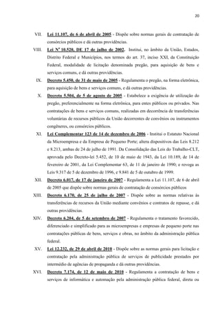 20 
VII. Lei 11.107, de 6 de abril de 2005 - Dispõe sobre normas gerais de contratação de consórcios públicos e dá outras providências. 
VIII. Lei No 10.520, DE 17 de julho de 2002. Institui, no âmbito da União, Estados, Distrito Federal e Municípios, nos termos do art. 37, inciso XXI, da Constituição Federal, modalidade de licitação denominada pregão, para aquisição de bens e serviços comuns, e dá outras providências. 
IX. Decreto 5.450, de 31 de maio de 2005 - Regulamenta o pregão, na forma eletrônica, para aquisição de bens e serviços comuns, e dá outras providências. 
X. Decreto 5.504, de 5 de agosto de 2005 - Estabelece a exigência de utilização do pregão, preferencialmente na forma eletrônica, para entes públicos ou privados. Nas contratações de bens e serviços comuns, realizadas em decorrência de transferências voluntárias de recursos públicos da União decorrentes de convênios ou instrumentos congêneres, ou consórcios públicos. 
XI. Lei Complementar 123 de 14 de dezembro de 2006 - Institui o Estatuto Nacional da Microempresa e da Empresa de Pequeno Porte; altera dispositivos das Leis 8.212 e 8.213, ambas de 24 de julho de 1991. Da Consolidação das Leis do Trabalho-CLT, aprovada pelo Decreto-lei 5.452, de 10 de maio de 1943, da Lei 10.189, de 14 de fevereiro de 2001, da Lei Complementar 63, de 11 de janeiro de 1990; e revoga as Leis 9.317 de 5 de dezembro de 1996, e 9.841 de 5 de outubro de 1999. 
XII. Decreto 6.017, de 17 de janeiro de 2007 - Regulamenta a Lei 11.107, de 6 de abril de 2005 que dispõe sobre normas gerais de contratação de consórcios públicos 
XIII. Decreto 6.170, de 25 de julho de 2007 - Dispõe sobre as normas relativas às transferências de recursos da União mediante convênios e contratos de repasse, e dá outras providências. 
XIV. Decreto 6.204, de 5 de setembro de 2007 - Regulamenta o tratamento favorecido, diferenciado e simplificado para as microempresas e empresas de pequeno porte nas contratações públicas de bens, serviços e obras, no âmbito da administração pública federal. 
XV. Lei 12.232, de 29 de abril de 2010 - Dispõe sobre as normas gerais para licitação e contratação pela administração pública de serviços de publicidade prestados por intermédio de agências de propaganda e dá outras providências. 
XVI. Decreto 7.174, de 12 de maio de 2010 - Regulamenta a contratação de bens e serviços de informática e automação pela administração pública federal, direta ou  