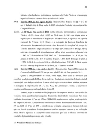 21 
indireta, pelas fundações instituídas ou mantidas pelo Poder Público e pelas demais organizações sob o controle direto ou indireto da União. 
XVII. Decreto 7.546, de 2 de agosto de 2011- Regulamenta o disposto nos §§ 5° a 12 do art. 3° da Lei 8.666, de 21 de junho de 1993, e institui a Comissão lnterministerial de Compras Públicas. 
XVIII. Lei 12.462, de 4 de agosto de 2011- Institui o Regime Diferenciado de Contratações Públicas - RDC; altera a Lei 10.683, de 28 de maio de 2003, que dispõe sobre a organização da Presidência da República e dos Ministérios, a legislação da Agência Nacional de Aviação Civil (Anac) e a legislação da Empresa Brasileira de Infraestrutura Aeroportuária (Infraero); cria a Secretaria de Aviação Civil, cargos de Ministro de Estado, cargos em comissão e cargos de Controlador de Tráfego Aéreo; autoriza a contratação de controladores de tráfego aéreo temporários; altera as Leis 11.182, de 27 de setembro de 2005, 5.862, de 12 de dezembro de 1972,8.399, de 7 de janeiro de 1992,11.526, de 4 de outubro de 2007,11.458, de 19 de março de 2007, e 12.350, de 20 de dezembro de 2010, e a Medida Provisória 2.185-35, de 24 de agosto de 2001; e revoga dispositivos da Lei 9.649, de 27 de maio de 1998 
XIX. Decreto 7.581, de 11 de outubro de 2011- Regulamenta o Regime Diferenciado de Contratações Públicas - RDC, de que trata a Lei 12.462, de 5 de agosto de 2011. 
Quanto à obrigatoriedade de licitar, como regra, estão todas as entidades que compõem a Administração Pública direta, indireta e fundacional, nas órbitas federal, estadual e municipal, esta obrigatoriedade de licitação pública para contratar obras, serviços, compras e alienações. É imposta pelo art. 37, inc. XXI, da Constituição Federal. O dispositivo constitucional é regulamentado pela Lei n. 8.666/93. 
Portanto, a que se observar a situação peculiar das empresas públicas e sociedades de economia mista, quando concebidas para o desempenho de atividades econômicas. Para essas entidades, determina o § 1º do art. 173 da CRFB/1988, sujeitam-se ao regime jurídico próprio das empresas privadas. Aparentemente conflitante as normas de natureza constitucional – art. 37, inc. XXI, e § 1º do art. 173 –, entende-se que se impõe a dispensa de licitação toda vez que, em face da urgência ou de situação excepcional do objeto do contrato, a sua realização possa retirar a agilidade e a competitividade necessárias para que a entidade concorra em condições de igualdade com as do setor privado. 
1.4 Princípios Básicos da licitação 
 