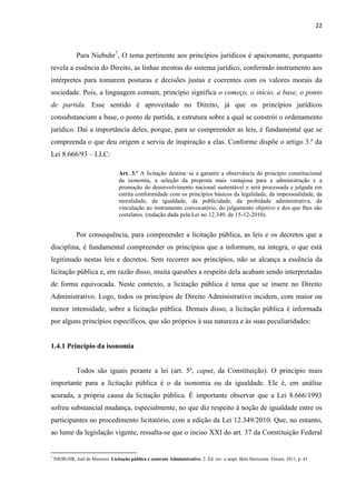 22 
Para Niebuhr7, O tema pertinente aos princípios jurídicos é apaixonante, porquanto revela a essência do Direito, as linhas mestras do sistema jurídico, conferindo instrumento aos intérpretes para tomarem posturas e decisões justas e coerentes com os valores morais da sociedade. Pois, a linguagem comum, princípio significa o começo, o início, a base, o ponto de partida. Esse sentido é aproveitado no Direito, já que os princípios jurídicos consubstanciam a base, o ponto de partida, a estrutura sobre a qual se constrói o ordenamento jurídico. Daí a importância deles, porque, para se compreender as leis, é fundamental que se compreenda o que deu origem e serviu de inspiração a elas. Conforme dispõe o artigo 3.º da Lei 8.666/93 – LLC: 
Art. 3.º A licitação destina‑se a garantir a observância do princípio constitucional da isonomia, a seleção da proposta mais vantajosa para a administração e a promoção do desenvolvimento nacional sustentável e será processada e julgada em estrita conformidade com os princípios básicos da legalidade, da impessoalidade, da moralidade, da igualdade, da publicidade, da probidade administrativa, da vinculação ao instrumento convocatório, do julgamento objetivo e dos que lhes são correlatos. (redação dada pela Lei no 12.349, de 15-12-2010). 
Por consequência, para compreender a licitação pública, as leis e os decretos que a disciplina, é fundamental compreender os princípios que a informam, na integra, o que está legitimado nestas leis e decretos. Sem recorrer aos princípios, não se alcança a essência da licitação pública e, em razão disso, muita questões a respeito dela acabam sendo interpretadas de forma equivocada. Neste contexto, a licitação pública é tema que se insere no Direito Administrativo. Logo, todos os princípios de Direito Administrativo incidem, com maior ou menor intensidade, sobre a licitação pública. Demais disso, a licitação pública é informada por alguns princípios específicos, que são próprios à sua natureza e às suas peculiaridades: 
1.4.1 Princípio da isonomia 
Todos são iguais perante a lei (art. 5º, caput, da Constituição). O princípio mais importante para a licitação pública é o da isonomia ou da igualdade. Ele é, em análise acurada, a própria causa da licitação pública. É importante observar que a Lei 8.666/1993 sofreu substancial mudança, especialmente, no que diz respeito à noção de igualdade entre os participantes no procedimento licitatório, com a edição da Lei 12.349/2010. Que, no entanto, ao lume da legislação vigente, ressalta-se que o inciso XXI do art. 37 da Constituição Federal 
7 NIEBUHR, Joel de Menezes. Licitação pública e contrato Administrativo. 2. Ed. rev. e ampl. Belo Horizonte: Fórum, 2011, p. 41 
 