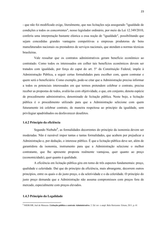 23 
- que não foi modificado exige, literalmente, que nas licitações seja assegurado "igualdade de condições a todos os concorrentes", nosso legislador ordinário, por meio da Lei 12.349/2010, conferiu uma interpretação bastante elástica a essa noção de "igualdade", possibilitando que sejam concedidas grandes vantagens competitivas a empresas produtoras de bens manufaturados nacionais ou prestadores de serviços nacionais, que atendam a normas técnicas brasileiras. 
Vale ressaltar que os contratos administrativos geram benefício econômico ao contratado. Como todos os interessados em colher tais benefícios econômicos devem ser tratados com igualdade, por força do caput do art. 5° da Constituição Federal, impõe à Administração Pública, a seguir certas formalidades para escolher com, quem contratar e quem será o beneficiário. Como exemplo, pode-se citar que a Administração precisa informar a todos os potenciais interessados em que termos pretendem celebrar o contrato, precisa receber as propostas de todos, avaliá-las com objetividade, o que, em conjunto, denota espécie de procedimento administrativo, denominado de licitação pública. Neste bojo, a licitação pública é o procedimento utilizado para que a Administração selecione com quem futuramente irá celebrar contrato, de maneira respeitosa ao princípio da igualdade, sem privilegiar apadrinhados ou desfavorecer desafetos. 
1.4.2 Princípio da eficiência 
Segundo Niebuhr8, as formalidades decorrentes do princípio da isonomia devem ser moderadas. Não é razoável impor tantas e tantas formalidades, que acabem por prejudicar a Administração e, por dedução, o interesse público. É que a licitação pública deve ser, além de garantidora da isonomia, instrumento para que a Administração selecione o melhor contratante, que lhe apresente proposta realmente vantajosa, quer quanto ao preço (economicidade), quer quanto à qualidade. 
A eficiência em licitação pública gira em tomo de três aspectos fundamentais: preço, qualidade e celeridade. Daí que do princípio da eficiência, mais abrangente, decorrem outros princípios, entre os quais o do justo preço, o da seletividade e o da celeridade. O princípio do justo preço demanda que a Administração não assuma compromissos com preços fora de mercado, especialmente com preços elevados. 
1.4.3 Princípio da Legalidade 
8 NIEBUHR, Joel de Menezes. Licitação pública e contrato Administrativo. 2. Ed. rev. e ampl. Belo Horizonte: Fórum, 2011, p. 41 
 