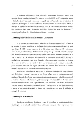 24 
A atividade administrativa está jungida ao princípio da legalidade, o que, aliás, constitui cânone constitucional (art. 37, caput). A Lei n. 8.666/93, art. 3º, em especial quanto à licitação, dispõe que será processada e julgada de conformidade com o princípio da legalidade. Porem para os sujeitos de Direito Privado estranhos à Administração Pública, o principio da legalidade, em observância do inciso II art. 5.º da Constituição Federal, significa que “ninguém será obrigado a fazer ou deixar de fazer alguma coisa senão em virtude de lei”, portanto se a lei não proíbe determinada conduta, ela é permitida. 
1.4.4 Princípio da Vinculação ao Instrumento Convocatório 
A primeira grande formalidade a ser cumprida pela Administração para a condução de processo licitatório constitui-se na confecção do instrumento convoca tório, que, na senda das lições de Hely Lopes Meirelles, é a lei interna das licitações. No instrumento convocatório, a Administração Pública deverá consignar o que pretende contratar, ou seja, qual o objeto do contrato, além do que deve conter todas as suas especificidades (art. 40 da Lei n.º 8.666/93). Os licitantes, ao analisarem o instrumento convocatório, devem ter condições de precisar tudo o que serão obrigados a fazer, caso saiam vencedores do certame. Neste caso, o instrumento convocatório deve indicar os documentos a serem apresentados pelos licitantes para que eles sejam habilitados no certame, deve enunciar os critérios objetivos a serem levados em conta para cotejar as propostas. 
Obriga-se a Administração a respeitar as regras que haja estabelecido previamente para disciplinar o certame – suporta a lei que fizeste –, bem assim os particulares que a ele aderirem. Não poderão oferecer seus produtos fora do que determinar o edital do certame, sob pena de ser desclassificada. Em suma, pode-se dizer que o teor do edital ou da carta-convite vinculará necessariamente todo o procedimento, pois constitui a lei interna da licitação, impondo rigorosa observância de suas disposições. Qualquer alteração que porventura venha a sofrer o instrumento convocatório obriga sua republicação, sob pena de violação do princípio da isonomia. 
1.4.5 Princípios da Moralidade 
Conforme entendimento doutrinário a cerca de possibilitar, no sentido de delimitar a significação da moralidade administrativa, utilizando, vez por outra, expressões como  