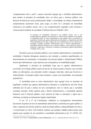25 
"comportamento ético e justo" o parece necessário agregar que a atividade administrativa, para atender ao princípio da moralidade, deve ser eficaz para o interesse público, sem descurar de fazê-lo por meios juridicamente válidos. A moralidade, no entanto, transborda do comportamento meramente lícito, para exigir, no dizer de o princípio da moralidade relaciona-se aos padrões morais, isto é, aos comportamentos reputados como honestos e virtuosos pelos membros da sociedade. Conforme descreve Niebuhr9, 2011: 
O princípio da moralidade relaciona-se aos padrões morais, isto é, aos comportamentos reputados como honestos e virtuosos pelos membros da sociedade. A moralidade posta no meio administrativo quer agregar força ao princípio da legalidade, evitando que agentes administrativos deturpem as competências que lhes foram atribuídas por lei para a prática de atos incompatíveis com os valores que a sociedade considera acertados. Sobremaneira, para o Direito Administrativo, a moralidade significa harmonia com o interesse público, vetor máximo de todos os princípios e regras que o informam, revelando-se intimamente ligada à legitimidade. ( Niebuhr, 2011, p. 45) 
Ressalta-se que nas licitações públicas e nos contratos administrativos, o princípio da moralidade é bastante abrangente, opondo-se, por exemplo, a contratos superfaturados, ao direcionamento da contratação, à contratação com pessoas ligadas à Administração Pública, mesmo que indiretamente, o que repercute, por consequência, na modalidade pregão. 
Igualmente, o princípio da moralidade exige que os agentes administrativos envolvidos em licitação pública atuem de boa-fé, de maneira proba e honesta, sem esconder dados ou informações, sem pretender receber vantagens indevidas, ainda que favoráveis à Administração. O princípio impõe tratar licitantes e outros com honestidade, sem pretender prejudicá-los. 
A moralidade posta no meio administrativo quer agregar força ao princípio da legalidade, evitando que agentes administrativos deturpem as competências que lhes foram atribuídas por lei para a prática de atos incompatíveis com os valores que a sociedade considera acertados. Sobre maneira, para o Direito Administrativo, a moralidade significa harmonia com O interesse público, vetor máximo de todos os princípios e regras que o informam, revelando-se intimamente ligada à legitimidade 
O art. 37, § 4º, da Constituição, estabelece as consequências sancionatórias decorrentes da prática de atos de improbidade administrativa cometidos por agente público, a saber: suspensão dos direitos políticos, perda da função pública, indisponibilidade dos bens e o ressarcimento ao erário. Vale lembrar, também, que qualquer cidadão poderá propor ação popular para anulação de ato atentatório à moralidade administrativa (art. 5º, LXXII, CF). 
9 NIEBUHR, Joel de Menezes. Licitação pública e contrato Administrativo. 2. Ed. rev. e ampl. Belo Horizonte: Fórum, 2011, p. 41 
 