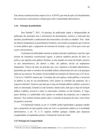 26 
Este cânone constitucional deu origem à Lei n. 8.429/92, que trata da ação civil disciplinadora dos mecanismos sancionatórios voltados para coibir a improbidade administrativa. 
1.4.6 Princípio da publicidade 
Para Niebuhr10, 2011, “O princípio da publicidade impõe a obrigatoriedade de publicação dos principais atos e instrumentos do procedimento, inclusive a motivação das decisões, possibilitando o conhecimento dos interessados e de todos os cidadãos”. Pois alude de oferecer transparência ao procedimento licitatório, com ressalva às propostas que só devem se tornar pública após o julgamento da comissão de licitação o que é licito para evitar que ocorra o devassamento. 
O princípio da publicidade remonta ao próprio princípio republicano, uma das vigas mestras da sistemática constitucional vigente. A palavra república provém do latim res publica, que significa coisa pública. Portanto, os atos tomados em nome do Estado, inclusive os atos administrativos, são abertos a todos, são públicos, devem ser amplamente franqueados. Trata-se de mais um princípio que visa a legitimar a atividade administrativa, permitindo que todos os membros da sociedade tenham conhecimento dos atos e de quaisquer dados de seu interesse. No entanto, há necessidade nas licitações de observar que o §3º do art. 3º da Lei n.º 8.666/93, enuncia que "a licitação não será sigilosa, sendo públicos e acessíveis ao público os atos de seu procedimento, salvo quanto ao conteúdo das propostas, até a respectiva abertura". Insista-se que tudo que se faça em licitação pública é público, acessível a todos os interessados, licitantes ou não licitantes. Sendo assim, tudo que se faça em licitação pública é público, acessível a todos os interessados, licitantes ou não licitantes. A “regra, quase absoluta, é a publicidade salvo quanto ao conteúdo das propostas, até a respectiva abertura”. Pois nenhum licitante poderá saber o conteúdo da proposta do outro, como forma de garantir a isonomia. 
A Constituição Federal, no art. 5º, LXXIII, atribui legitimidade a qualquer cidadão para a propositura de ação popular contra ato lesivo ao patrimônio público ou à moralidade administrativa; o art. 74, § 2º, legitima também qualquer cidadão para denunciar irregularidades ou ilegalidades perante o Tribunal de Contas da União. 
1.4.7 Princípio da Competividade 
10 NIEBUHR, Joel de Menezes. Licitação pública e contrato Administrativo. 2. Ed. rev. e ampl. Belo Horizonte: Fórum, 2011, p. 41 
 