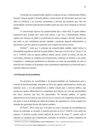 27 
O princípio da competitividade significa a exigência de que a Administração Pública fomente e busque agregar à licitação pública o maior número de interessados, para que, com olhos na eficiência e na isonomia, aumentando o universo das propostas que: lhes são encaminhadas, ela possa legitimamente escolher aquela que seja a mais vantajosa ao interesse público. 
A concretização rigorosa da competitividade não é tarefa fácil. O agente público responsável pela licitação deve saber com clareza o que visa a Administração Pública, explicar esse interesse no edital a ser publicado sem deixar margem a dúvidas, fazendo com que todos os que virtualmente possam respaldar a pretensão negocial administrativa se apresentem e, por fim, apreciar as propostas sem se apartar dos termos iniciais. 
Niebuhr11, conta que “o princípio da competitividade também impõe limites às formalidades erguidas no edital de licitação pública. Tanto que o inciso I do §1.º do art. 3.º da Lei n.º 8.666/93 veda aos agentes públicos admitir, prever, incluir ou tolerar, nos atos de convocação, cláusulas ou condições que comprometam, restrinjam ou frustrem o seu caráter competitivo e estabeleçam preferências ou distinções em razão da naturalidade, da sede ou domicílio dos licitantes ou de qualquer outra circunstância impertinente ou irrelevante para o específico objeto do contrato". 
1.4.8 Princípio da Razoabilidade 
Os princípios da razoabilidade e da proporcionalidade são fundamentais para o controle da discricionariedade concedido em favor dos agentes administrativos. Ocorre que, inúmeras vezes, a Lei não predetermina a melhor solução para o interesse público, mas outorga aos agentes administrativos a competência para fazê-lo, em vista das peculiaridades dos casos concretos que lhes são apresentados. Na licitação pública, os agentes administrativos devem praticar uma série de atos no exercício de competência discricionária, tais quais os atos de definição do objeto da licitação, dos quantitativos a serem exigidos nos atestados de capacitação técnica, dos índices contábeis. 
Di Pietro12, 2012, relata que “é levando em conta o princípio da razoabilidade que devem ser analisadas as exceções à isonomia previstas na Lei n2 8.666/93 e em outras leis esparsas. A primeira exceção resulta implícita do inciso I do artigo 3.º, quando veda as cláusulas ou condições que comprometam, restrinjam ou frustrem o caráter competitivo da 
11 NIEBUHR, Joel de Menezes. Licitação pública e contrato Administrativo. 2. Ed. rev. e ampl. Belo Horizonte: Fórum, 2011, p. 46 
12 DI PIETRO, Maria Sylvia Zanella. Direito Administrativo. 25. ed. São Paulo: Atlas, 2012. p. 376  