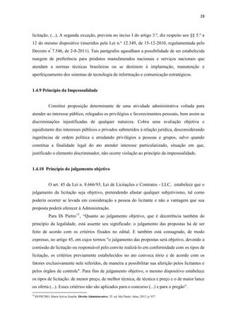 28 
licitação, (...), A segunda exceção, prevista no inciso I do artigo 3.º, diz respeito aos §§ 5.º a 12 do mesmo dispositivo (inseridos pela Lei n.º 12.349, de 15-12-2010, regulamentada pelo Decreto nº 7.546, de 2-8-2011). Tais parágrafos agasalham a possibilidade de ser estabelecida margem de preferência para produtos manufaturados nacionais e serviços nacionais que atendam a normas técnicas brasileiras ou se destinem à implantação, manutenção e aperfeiçoamento dos sistemas de tecnologia de informação e comunicação estratégicos. 
1.4.9 Princípio da Impessoalidade 
Constitui proposição determinante de uma atividade administrativa voltada para atender ao interesse público, relegados os privilégios e favorecimentos pessoais, bem assim as discriminações injustificadas de qualquer natureza. Cobra uma avaliação objetiva e equidistante dos interesses públicos e privados submetidos à relação jurídica, desconsiderando ingerências de ordem política e arredando privilégios a pessoas e grupos, salvo quando constitua a finalidade legal do ato atender interesse particularizado, situação em que, justificado o elemento discriminador, não ocorre violação ao princípio da impessoalidade. 
1.4.10 Princípio do julgamento objetivo 
O art. 45 da Lei n. 8.666/93, Lei de Licitações e Contratos - LLC, estabelece que o julgamento da licitação seja objetivo, pretendendo afastar qualquer subjetivismo, tal como poderia ocorrer se levada em consideração a pessoa do licitante e não a vantagem que sua proposta poderá oferecer à Administração. 
Para Di Pietro13, “Quanto ao julgamento objetivo, que é decorrência também do princípio da legalidade, está assente seu significado: o julgamento das propostas há de ser feito de acordo com os critérios fixados no edital. E também está consagrado, de modo expresso, no artigo 45, em cujos termos "o julgamento das propostas será objetivo, devendo a comissão de licitação ou responsável pelo convite realizá-lo em conformidade com os tipos de licitação, os critérios previamente estabelecidos no ato convoca tório e de acordo com os fatores exclusivamente nele referidos, de maneira a possibilitar sua aferição pelos licitantes e pelos órgãos de controle". Para fins de julgamento objetivo, o mesmo dispositivo estabelece os tipos de licitação: de menor preço, de melhor técnica, de técnica e preço e o de maior lance ou oferta (...). Esses critérios não são aplicados para o concurso (...) e para o pregão”. 
13 DI PIETRO, Maria Sylvia Zanella. Direito Administrativo. 25. ed. São Paulo: Atlas, 2012. p. 937  