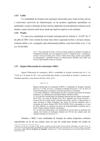 30 
1.5.5 Leilão 
É a modalidade de licitação entre quaisquer interessados para venda de bens móveis e semoventes inservíveis da Administração, ou de produtos legalmente apreendidos ou penhorados, ou para a alienação de bens imóveis adquiridos em procedimentos judiciais ou de doação, a quem oferecer maior lanço, desde que igual ou superior ao da avaliação. 
1.5.6 Pregão 
É a mais nova modalidade de licitação instituída pela lei Federal n.º 10.52014 de 17 de julho de 2002. Com o intuito de tornar mais célere a aquisição de bens e serviços comuns, conforme define o art. e paragrafo, pela administração pública, como bem define o art. 1.º da Lei 10.520/2002: 
Art. 1º Para aquisição de bens e serviços comuns, poderá ser adotada a licitação na modalidade de pregão, que será regida por esta Lei”. Parágrafo único. Consideram- se bens e serviços comuns, para os fins e efeitos deste artigo, aqueles cujos padrões de desempenho e qualidade possam ser objetivamente definidos pelo edital, por meio de especificações usuais no mercado. 
1.5.7 Regime Diferenciado de contratação ( RDC) 
Regime Diferenciado de contratação ( RDC) e modalidade de licitação instituída pela Lei n.º Lei 12.462, de 4 de agosto de 2011, com exclusividade para atender as necessidade de licitação e contratos com finalidade específicos, como discorre Di Pietro, 2012, p.413, 
Art. 1º (...) 
Regime diferenciado de contratação (CRDC) é modalidade de licitação instituída pela Lei nº 12.462, de 4-8-11, resultante da Medida Provisória nº 527, de 2011,19 exclusivamente para as licitações e contratos necessários à realização: 
I - dos Jogos Olímpicos e Paraolímpicos de 2016, constantes da Carteira de Projetos Olímpicos a ser definida pela Autoridade Pública Olímpica (APO); 
II - da Copa das Confederações da Federação Internacional de Futebol Associação - FIFA 2013 e da Copa do Mundo FIFA 2014, definidos pelo Grupo Executivo - Gecopa 2014 do Comitê Gestor instituído para definir, aprovar e supervisionar as ações previstas no Plano Estratégico das Ações do Governo Brasileiro para a realização da Copa do Mundo FIFA 2014 CGCOPA 2014, restringindo-se, no caso de obras públicas, às constantes da matriz de responsabilidades celebrada entre a União, Estados, Distrito Federal e Municípios; 
III - de obras de infraestrutura e de contratação de serviços para os aeroportos das capitais dos Estados da Federação distantes até 350 km das cidades sedes dos mundiais referidos nos incisos I e 11. 
Portanto, o RDC é uma modalidade de licitação de caráter temporário conforme especificados na lei de sua criação, uma vez que foi criada para atender em caráter de 
14 Brasil, Lei 10.520, de 17 de julho de 2002. Institui, no âmbito da União, Estados, Distrito Federal e Municípios, nos termos do art. 37, inciso XXI, da Constituição Federal, modalidade de licitação denominada pregão, para aquisição de bens e serviços comuns, e dá outras providências. Casa Civil da Presidência da Republica. Disponível em: http://www.planalto.gov.br/ccivil_03/leis/2002/l10520.htm, acesso14 mai. 2013  