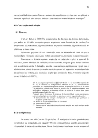 31 
excepcionalidade dos eventos Trata-se, portanto, de procedimento previsto para ser aplicado a situações específicas e ter duração limitada à conclusão dos eventos referidos no artigo 1.º. 
1.6. Contratação sem Licitação 
1.6.1 Dispensa 
O art. 24 da Lei n. 8.666/93 é contemplativo das hipóteses de dispensa de licitação, que podem ser divididas em quatro grupos, a) pequeno valor da contratação; b) situações excepcionais ou particulares; c) particularidades da pessoa contratada; d) peculiaridades do objeto que se busca obter. 
No entanto, pequeno valor da contratação, deve ser observado nos casos em que o mesmo objeto e o mesmo serviço, não podem ser comutativos, no mesmo exercício financeiro 
Dispensa-se a licitação quando, sendo ela em princípio exigível e possível de realizar-se, outros interesses em confronto, no caso concreto, indiquem que o melhor caminho será a contratação direta. A licitação é exigida e sua realização perfeitamente viável, mas o administrador, diante de certas circunstâncias definidas em lei, sopesando o custo-benefício da realização do certame, está autorizado a optar pela contratação direta. Conforme disposto no art. 26 da Lei n. 8.666/93: 
Art. 26. As dispensas previstas nos §§ 2º e 4º do art. 17 e no inciso III e seguintes do art. 24, as situações de inexigibilidade referidas no art. 25, necessariamente justificadas, e o retardamento previsto no final do parágrafo único do art. 8º desta Lei deverão ser comunicados, dentro de 3 (três) dias, à autoridade superior, para ratificação e publicação na imprensa oficial, no prazo de 5 (cinco) dias, como condição para a eficácia dos atos. 
Parágrafo único. O processo de dispensa, de inexigibilidade ou de retardamento, previsto neste artigo, será instruído, no que couber, com os seguintes elementos: 
I. Caracterização da situação emergencial ou calamitosa que justifique a dispensa, quando for o caso; 
II. Razão da escolha do fornecedor ou executante; 
III. Justificativa do preço; 
IV. Documento de aprovação dos projetos de pesquisa aos quais os bens serão alocados. 
1.6.2 Inexigibilidade 
De acordo com a LLC no art. 25 que define; “É inexigível a licitação quando houver inviabilidade de competição, em especial:” Ocorre a inexigibilidade quando, em princípio obrigatória à licitação, circunstâncias de fato ou de direito encontradas na pessoa ou material  