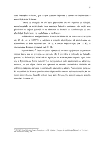 32 
com fornecedor exclusivo, que se quer contratar impedem o certame ou inviabilizam a competição entre licitantes. 
Trata-se de situações em que resta prejudicado um dos objetivos da licitação, consubstanciado na concorrência entre eventuais licitantes, porquanto não existe uma pluralidade de objetos possíveis de se adaptarem ao interesse da Administração ou uma pluralidade de ofertantes em condições de se habilitarem. 
As hipóteses de inexigibilidade da licitação encontram-se, em elenco não taxativo, no art. 25 da Lei n. 8.666/93, e admitem a seguinte classificação: a) exclusividade do fornecimento do bem necessário (art. 25, I); b) notória especialização (art. 25, II); c) singularidade da pessoa contratada (art. 25, III). 
Segundo França15, Deduz-se que na hipótese de não haver equipamento no gênero ou similar àquele que se necessita, no mercado, não é necessária a realização de licitação, portanto a Administração autorizará sua aquisição, em a realização do requisito legal, desde que e demonstre, de forma indiscutível, a inexistência de outro equipamento do gênero no mercado, ou que algum similar não apresenta as mesmas características intrínseca ou extrínseca necessária para que o equipamento seja único no gênero. Nesse mesmo lume não há necessidade de licitação quando o material pretendido somente pode ser fornecido por um único fornecedor, não havendo nenhum outro que o forneça. E a exclusividade, no entanto, deverá ser demonstrada. 
15 FRANÇA, Maria Adelaide de Campos. Comentários à Lei de Licitações e Contratos da Administração Pública. 6. ed. Ver. Atual. – São Paulo: Saraiva, 2010, p. 104  