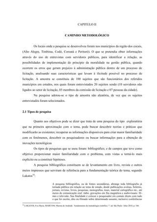 CAPITULO II 
CAMINHO METODOLÓGICO 
Os locais onde a pesquisa se desenvolveu foram nos municípios da região dos cocais, (Alto Alegre, Timbiras, Codó, Coroatá e Peritoró). O que se pretendia obter informações através do uso de entrevistas com servidores públicos, para identificar a relação, as possibilidades de implementação do princípio da moralidade na gestão pública, quando ocorrem os erros que geram prejuízo à administração pública dentro de um processo de licitação, analisando suas características que levam à ilicitude possível no processo de licitação. A amostra se constituiu de 100 sujeitos que são funcionários dos referidos municípios em estudos, nos quais foram entrevistados 20 sujeitos sendo (10 servidores não ligados ao setor de licitação, 03 membros da comissão de licitação e 07 pessoas da cidade). 
Na pesquisa adotou-se o tipo de amostra não aleatória, de vez que os sujeitos entrevistados foram selecionados. 
2.1 Tipos de pesquisa 
Quanto aos objetivos pode se dizer que trata de uma pesquisa do tipo exploratória que na primeira aproximação com o tema, pode buscar descobrir teorias e práticas que modificarão as existentes; recuperar as informações disponíveis para criar maior familiaridade com os fenômenos, descobrir os pesquisadores ou buscar informações para a obtenção de inovações tecnológicas 
Os tipos de pesquisas que se usou foram: bibliográfico, e de campos que teve como objetivo proporcionar maior familiaridade com o problema, com vistas a torná-lo mais explícito ou a constituir hipóteses. 
A pesquisa bibliográfica constituem se de levantamento em livro, revista e outros meios impressos que serviram de referência para a fundamentação teórica do tema, segundo Lakatos16: 
A pesquisa bibliográfica, ou de fontes secundárias, abrange toda bibliografia já tornada pública em relação ao tema de estudo, desde publicações avulsas, boletins, jornais, revistas, livros, pesquisas, monografias, teses, material cartográfico etc., até meios de comunicação oral: rádio, gravações em fita magnética e audiovisuais: fil- mes e televisão. Sua finalidade é colocar o pesquisador em contato direto com tudo o que foi escrito, dito ou filmado sobre determinado assunto, inclusive conferências 
16 LAKATOS, Eva Maria, MARCONI, Marina de Andrade. Fundamentos de metodologia científica. 7. ed. São Paulo: Atlas 2010, p. 166.  