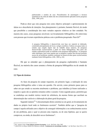 35 
padronizadas e estudos de caso. Procedimentos de amostragem e técnicas quantitativas de coleta de dados não são costumeiramente aplicados nestas pesquisas (GIL, 1999, p.65) 
Pode-se dizer que esta pesquisa tem como objetivo principal o aprimoramento de ideias ou a descoberta de intuições. Seu planejamento é, portanto, bastante flexível, de modo que possibilite a consideração dos mais variados aspectos relativos ao fato estudado. Na maioria dos casos, essas pesquisas envolvem: (a) levantamento bibliográfico; (b) entrevistas com pessoas que tiveram experiências práticas com o problema pesquisado. Para Gil21 
A pesquisa bibliográfica é desenvolvida com base em material já elaborado, constituído principalmente de livros e artigos científicos. Embora em quase todos os estudos seja exigido algum tipo de trabalho dessa natureza, há pesquisas desenvolvidas exclusivamente a partir de fontes bibliográficas. Boa parte dos estudos exploratórios pode ser definida como pesquisas bibliográficas. As pesquisas sobre ideologias, bem como aquelas que se propõem à análise das diversas posições acerca de um problema, também costumam ser desenvolvidas quase exclusivamente mediante fontes bibliográficas. (GIL, 2002, p. 44). 
Há que se entender que o planejamento da pesquisa exploratória é bastante flexível, na maioria dos casos assume a forma de pesquisa bibliográfica ou de estudo de caso. 
2.2 Tipos de técnicas 
As fases da pesquisa de campo requerem, em primeiro lugar, a realização de uma pesquisa bibliográfica sobre o tema em questão. Ela servirá, como primeiro passo para se saber em que estado se encontra atualmente o problema, que trabalhos já foram realizados a respeito e quais são as opiniões reinantes sobre o assunto. Como segundo passo, permitirá que se estabeleça um modelo teórico inicial de referência, da mesma forma que auxiliará na determinação das variáveis e elaboração do plano geral da pesquisa. 
Segundo Lakatos22 “a documentação direto constitui-se em geral, no levantamento de dados no próprio local onde os fenômenos ocorrem”. Também define que a “pesquisa de campo é aquela utilizada com o objetivo de conseguir informações e ou conhecimentos acerca de um problema, para o qual se procura uma resposta, ou de uma hipótese, que se queira comprovar, ou ainda, de descobrir novos fenômenos”. 
21 GIL, Antônio Carlos. Como elaborar projetos de pesquisa - 4. ed. - São Paulo: Atlas, 2002 
22 LAKATOS, Eva Maria, MARCONI, Marina de Andrade. Fundamentos de metodologia científica. 7. ed. São Paulo: Atlas 2010, p. 169.  