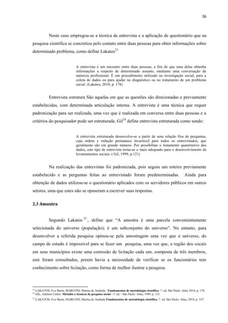 36 
Neste caso empregou-se a técnica de entrevista e a aplicação de questionário que na pesquisa cientifica se concretiza pelo contato entre duas pessoas para obter informações sobre determinado problema, como define Lakatos23 
A entrevista é um encontro entre duas pessoas, a fim de que uma delas obtenha informações a respeito de determinado assunto, mediante uma conversação de natureza profissional. É um procedimento utilizado na investigação social, para a coleta de dados ou para ajudar no diagnóstico ou no tratamento de um problema social. (Lakatos, 2010, p. 178) 
Entrevista estrutura São aquelas em que as questões são direcionadas e previamente estabelecidas, com determinada articulação interna. A entrevista é uma técnica que requer padronização para ser realizada, uma vez que é realizada em conversa entre duas pessoas e a critérios do pesquisador pode ser estruturada. Gil24 define entrevista estruturada como sendo: 
A entrevista estruturada desenvolve-se a partir de uma relação fixa de perguntas, cuja ordem e redação permanece invariável para todos os entrevistados, que geralmente são em grande número. Por possibilitar o tratamento quantitativo dos dados, este tipo de entrevista torna-se o mais adequado para o desenvolvimento de levantamentos sociais. ( Gil, 1999, p.121) 
Na realização das entrevistas foi padronizada, pois seguiu um roteiro previamente estabelecido e as perguntas feitas ao entrevistado foram predeterminadas. Ainda para obtenção de dados utilizou-se o questionário aplicados com os servidores públicos em outros setores, uma que estes não se opuseram a escrever suas respostas. 
2.3 Amostra 
Segundo Lakatos25, define que “A amostra é uma parcela convenientemente selecionada do universo (população); é um subconjunto do universo”. No entanto, para desenvolver a referida pesquisa opinou-se pela amostragem uma vez que o universo, do campo de estudo é impossível para se fazer um pesquisa, uma vez que, a região dos cocais em seus municípios existe uma comissão de licitação cada um, composta de três membros, este foram consultados, porem havia a necessidade de verificar se os funcionários tem conhecimento sobre licitação, como forma de melhor ilustrar a pesquisa. 
23 LAKATOS, Eva Maria, MARCONI, Marina de Andrade. Fundamentos de metodologia científica. 7. ed. São Paulo: Atlas 2010, p. 178. 
24 GIL, Antônio Carlos. Métodos e técnicas de pesquisa social - 5. ed. - São Paulo: Atlas, 1999, p. 121 
25 LAKATOS, Eva Maria, MARCONI, Marina de Andrade Fundamentos de metodologia científica. 7. ed. São Paulo: Atlas, 2010, p. 147.  