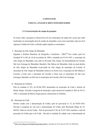 CAPITULO III 
COLETA, ANALISE E DISCUSSÃO DOS DADOS 
3.1 Caracterizações do campo de pesquisa 
Os locais onde a pesquisa se desenvolveu foi nos municípios da região dos cocais que estão localizados na mesorregião leste do estado do maranhão e tem como município sede em nível regional a Cidade de Codó, a referida região engloba os municípios: 
I. Município de Alto Alegre do Maranhão 
Segundo o Instituto Brasileiro de Geografia e Estatística - IBGE26 Fica criado, pela Lei Estadual Nº 6.168, de 10 de novembro de 1994 e instalado em 01-01-1997, o município de Alto Alegre do Maranhão, com sede no Povoado Alto Alegre, foi desmembrado de Coroatá, São Luiz Gonzaga do Maranhão, Bacabal e São Mateus do Maranhão. Sede no atual distrito de Alto Alegre do Maranhão ex-povoado de Alto Alegre do município de Coroatá. O município de Alto Alegre do Maranhão limita-se ao Norte com o município de São Mateus e Coroatá; a Leste com o município de Coroatá; a Oeste com os municípios de São Luiz Gonzaga e Bacabal e ao Sul com os municípios de Coroatá e São Luiz Gonzaga. 
II. Município de Timbiras 
Pela lei estadual nº 921, de 05-04-1920, desmembra do município de Codó o distrito de Monte Alegre. Elevado à categoria de município e pelo decreto-lei estadual nº 820, de 30-12- 1943, o município de Monte Alegre passou a denominar-se Timbiras. 
III. Município de Codó 
Distrito criado com a denominação de Urubu, pela lei provincial nº 13, de 08-05-1835. Elevado à categoria de vila com a denominação de Urubu, pela Resolução Régia de 19- 041833. Sede na vila de Urubu. Pela lei provincial nº 68, de 21-07-1838, transfere a sede da povoação de Urubu para a de Codó. Elevado à condição de cidade com a denominação de 
26 http://www.ibge.gov.br/cidadesat/topwindow.htm?1, acessado em 25 de maio de 2013, às 20h25min.  