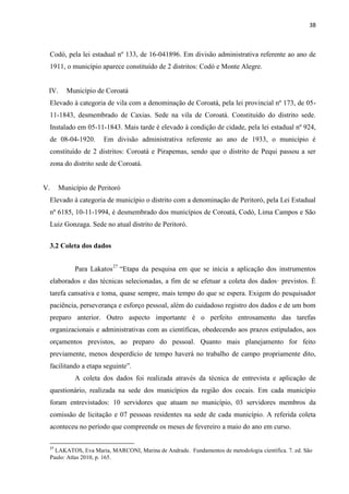 38 
Codó, pela lei estadual nº 133, de 16-041896. Em divisão administrativa referente ao ano de 1911, o município aparece constituído de 2 distritos: Codó e Monte Alegre. 
IV. Município de Coroatá 
Elevado à categoria de vila com a denominação de Coroatá, pela lei provincial nº 173, de 05- 11-1843, desmembrado de Caxias. Sede na vila de Coroatá. Constituído do distrito sede. Instalado em 05-11-1843. Mais tarde é elevado à condição de cidade, pela lei estadual nº 924, de 08-04-1920. Em divisão administrativa referente ao ano de 1933, o município é constituído de 2 distritos: Coroatá e Pirapemas, sendo que o distrito de Pequi passou a ser zona do distrito sede de Coroatá. 
V. Município de Peritoró 
Elevado à categoria de município o distrito com a denominação de Peritoró, pela Lei Estadual nº 6185, 10-11-1994, é desmembrado dos municípios de Coroatá, Codó, Lima Campos e São Luiz Gonzaga. Sede no atual distrito de Peritoró. 
3.2 Coleta dos dados 
Para Lakatos27 “Etapa da pesquisa em que se inicia a aplicação dos instrumentos elaborados e das técnicas selecionadas, a fim de se efetuar a coleta dos dados· previstos. É tarefa cansativa e toma, quase sempre, mais tempo do que se espera. Exigem do pesquisador paciência, perseverança e esforço pessoal, além do cuidadoso registro dos dados e de um bom preparo anterior. Outro aspecto importante é o perfeito entrosamento das tarefas organizacionais e administrativas com as científicas, obedecendo aos prazos estipulados, aos orçamentos previstos, ao preparo do pessoal. Quanto mais planejamento for feito previamente, menos desperdício de tempo haverá no trabalho de campo propriamente dito, facilitando a etapa seguinte”. 
A coleta dos dados foi realizada através da técnica de entrevista e aplicação de questionário, realizada na sede dos municípios da região dos cocais. Em cada município foram entrevistados: 10 servidores que atuam no município, 03 servidores membros da comissão de licitação e 07 pessoas residentes na sede de cada município. A referida coleta aconteceu no período que compreende os meses de fevereiro a maio do ano em curso. 
27 LAKATOS, Eva Maria, MARCONI, Marina de Andrade. Fundamentos de metodologia científica. 7. ed. São Paulo: Atlas 2010, p. 165.  