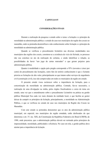 CAPITULO IV 
CONSIDERAÇÕES FINAIS 
Durante a realização da pesquisa o estudo sobre o tema: a licitação e o princípio da moralidade na administração pública: o estudo de caso nos municípios da região dos cocais no maranhão, onde se pretendia desmistificar o não conhecimento sobre licitação e o principio da moralidade na administração pública. 
Quando se verificou o procedimento licitatório nas diversas modalidades nos municípios das regiões dos cocais, constatou-se a existência de vicio de ilicitude, os processo não soa concluso no ato da realização do certame, e ainda identificar a relação, as possibilidades de haver “um jogo de cartas marcadas” o que geram prejuízo para administração pública. 
Quanto à modalidade a opção pelo pregão corresponde a 95% (noventa e cinco por cento) do procedimento das licitações, outro fato de notório conhecimento é que o licitante prioriza as licitações de alto valor, principalmente as que tratam sobre serviços de engenharia civil (construção civil), isso são comprovadas em todos os municípios da região em estudo. 
O presente estudo visou esclarecer sobre a importância da licitação, para a concretização da moralidade na administração pública. Contudo, faz-se necessário, a realização de uma divulgação na mídia, pelos órgãos fiscalizadores a cerca do tema em estudo, uma vez que o entendimento sobre o procedimento Licitatório na prática na gestão pública Municipal fica cada vez mais distante da realidade local, o que facilita ao gestor deixar de cumprir os princípios da licitação, principalmente, a moralidade na Administração Pública, o que se verificou no estudo de caso nos municípios da Região dos Cocais no Maranhão. 
Com este estudo se pretendeu demonstrar que os atos da administração pública municipal, em especial, nos municípios da região estudada, estão desfocados do que determina o art. 37, inc. XIX, da Constituição da República Federativa do Brasil (CRFB), de 1988, onde preconiza, que a administração publica deverá ser norteada pelos princípios da impessoalidade, moralidade, publicidade e eficiência. No caso em tela, a gestão publica deve atentar para a importância da licitação.  