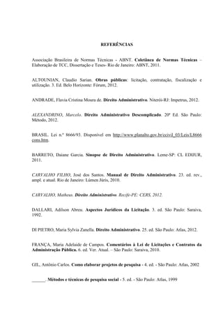 REFERÊNCIAS 
Associação Brasileira de Normas Técnicas - ABNT. Coletânea de Normas Técnicas – Elaboração de TCC, Dissertação e Teses- Rio de Janeiro: ABNT, 2011. 
ALTOUNIAN, Claudio Sarian. Obras públicas: licitação, contratação, fiscalização e utilização. 3. Ed. Belo Horizonte: Fórum, 2012. 
ANDRADE, Flavia Cristina Moura de. Direito Administrativo. Niterói-RJ: Impetrus, 2012. 
ALEXANDRINO, Marcelo. Direito Administrativo Descomplicado. 20ª Ed. São Paulo: Método, 2012. 
BRASIL. Lei n.º 8666/93. Disponível em http://www.planalto.gov.br/ccivil_03/Leis/L8666 cons.htm. 
BARRETO, Daiane Garcia. Sinopse de Direito Administrativo. Leme-SP: CL EDIJUR, 2011. 
CARVALHO FILHO, José dos Santos. Manual de Direito Administrativo. 23. ed. rev., ampl. e atual. Rio de Janeiro: Lúmen Júris, 2010. 
CARVALHO, Matheus. Direito Administrativo. Recife-PE: CERS, 2012. 
DALLARI, Adilson Abreu. Aspectos Jurídicos da Licitação. 3. ed. São Paulo: Saraiva, 1992. 
DI PIETRO, Maria Sylvia Zanella. Direito Administrativo. 25. ed. São Paulo: Atlas, 2012. 
FRANÇA, Maria Adelaide de Campos. Comentários à Lei de Licitações e Contratos da Administração Pública. 6. ed. Ver. Atual. – São Paulo: Saraiva, 2010. 
GIL, Antônio Carlos. Como elaborar projetos de pesquisa - 4. ed. - São Paulo: Atlas, 2002 
______. Métodos e técnicas de pesquisa social - 5. ed. - São Paulo: Atlas, 1999 
 