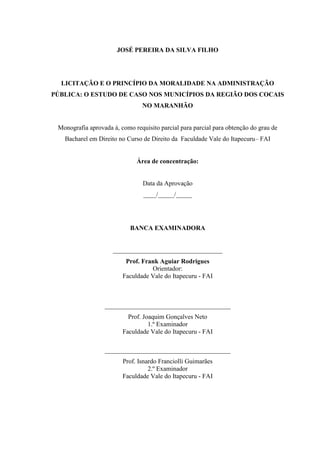 JOSÉ PEREIRA DA SILVA FILHO 
LICITAÇÃO E O PRINCÍPIO DA MORALIDADE NA ADMINISTRAÇÃO PÚBLICA: O ESTUDO DE CASO NOS MUNICÍPIOS DA REGIÃO DOS COCAIS NO MARANHÃO 
Monografia aprovada à, como requisito parcial para parcial para obtenção do grau de Bacharel em Direito no Curso de Direito da Faculdade Vale do Itapecuru– FAI 
Área de concentração: 
Data da Aprovação 
____/_____/_____ 
BANCA EXAMINADORA 
__________________________________ 
Prof. Frank Aguiar Rodrigues 
Orientador: 
Faculdade Vale do Itapecuru - FAI 
_______________________________________ 
Prof. Joaquim Gonçalves Neto 
1.º Examinador 
Faculdade Vale do Itapecuru - FAI 
_______________________________________ 
Prof. Isnardo Franciolli Guimarães 
2.º Examinador 
Faculdade Vale do Itapecuru - FAI 
 