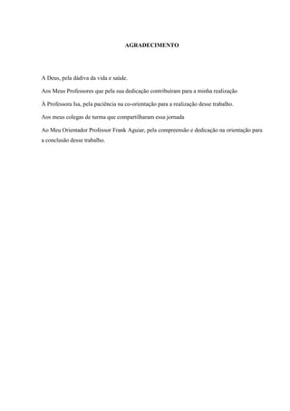 AGRADECIMENTO 
A Deus, pela dádiva da vida e saúde. 
Aos Meus Professores que pela sua dedicação contribuíram para a minha realização 
À Professora Isa, pela paciência na co-orientação para a realização desse trabalho. 
Aos meus colegas de turma que compartilharam essa jornada 
Ao Meu Orientador Professor Frank Aguiar, pela compreensão e dedicação na orientação para a conclusão desse trabalho. 
 