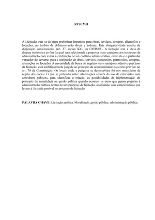 RESUMO 
A Licitação trata-se de etapa preliminar imperiosa para obras, serviços, compras, alienações e locações, no âmbito da Administração direta e indireta. Esta obrigatoriedade resulta de disposição constitucional (art. 37, inciso XXI, da CRFB/88). A licitação traz a ideia de disputa isonômica ao fim da qual será selecionada a proposta mais vantajosa aos interesses da administração com vistas a celebração de um contrato administrativo, entre ela e o particular vencedor do certame, para a realização de obras, serviços, concessões, permissões, compras, alienações ou locações A necessidade da busca do negócio mais vantajoso, objetivo precípuo da licitação, está umbilicalmente jungida ao princípio da economicidade, tal como previsto no art. 70 da Constituição. Os locais onde a pesquisa se desenvolveu foi nos municípios da região dos cocais. O que se pretendia obter informações através do uso de entrevistas com servidores públicos, para identificar a relação, as possibilidades de implementação do principio da moralidade na gestão pública quando ocorrem os erros que geram prejuízo à administração pública dentro de um processo de licitação, analisando suas características que levam à ilicitude possível no processo de licitação. 
PALAVRA CHAVE: Licitação pública. Moralidade. gestão pública. administração pública. 
 
