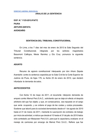 DERECHO LABORAL INDIVIDUAL
pág. 1
ANALIS DE LA SENTENCIA
EXP. N.° 1125-2012-PA/TC
PIURA
ARTURO ZAPATA
AVENDAÑO
SENTENCIA DEL TRIBUNAL CONSTITUCIONAL
En Lima, a los 7 días del mes de enero de 2013 la Sala Segunda del
Tribunal Constitucional, integrada por los señores magistrados
Beaumont Callirgos, Mesía Ramírez y Eto Cruz, pronuncia la siguiente
sentencia.
ASUNTO
Recurso de agravio constitucional interpuesto por don Arturo Zapata
Avendaño contra la sentencia expedida por la Sala Civil de la Corte Superior de
Justicia de Piura, de fojas 176, su fecha 25 de enero de 2012, que declaró
infundada la demanda de autos.
ANTECEDENTES
Con fecha 12 de mayo de 2011, el recurrente interpone demanda de
amparo contra Mamut Perú S.A.C., solicitando que se deje sin efecto el despido
arbitrario del que fue objeto; y que, en consecuencia, sea repuesto en el cargo
que venía ocupando, y se ordene el pago de las costas y costos procesales.
Sostiene que laboró para la sociedad demandada desde el 1 de agosto de 2010
hasta el 31 de marzo de 2011, mediante la suscripción de contratos de trabajo
por inicio de actividad, e indica que desde el 10 hasta el 31 de julio de 2010 había
sido contratado por Manpower Perú S.A. para que lo capacitara y evaluara en el
manejo de camiones por encargo de Mamut Perú S.A.C.. Refiere que fue
 