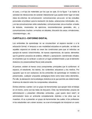 CENTRO INTERNACIONAL DE POSGRADO A.C. XIOMARA CASTRO GARCÍA
12
el curso, o el tipo de materiales por los que se opte. En la figura 1 se ilustra la
variedad de interacciones de carácter interpersonal que pueden tener lugar en esta
clase de entornos de comunicación: comunicaciones uno-a-uno en las consultas
personales al profesor para la resolución de dudas, aclaraciones individuales, etc.,
y en las comunicaciones entre estudiantes; comunicaciones uno-a-muchos a través
de lecturas, enunciados de ejercicios, recomendaciones generales, etc.; y
comunicaciones muchos- a-muchos en debates, discusión de casos, simulaciones,
«brainstormings», etc.
CAPITULO 2.- ENTORNO DIGITAL
Los ambientes de aprendizaje no se circunscriben al espacio escolar o a la
educación formal, ni tampoco a una modalidad educativa en particular, se trata de
aquellos espacios en donde se crean las condiciones para que el individuo se
apropie de nuevos conocimientos, de nuevas experiencias, de nuevos elementos
que le generen procesos de análisis, reflexión y apropiación. Llamémosle virtuales
en el sentido que no se llevan a cabo en un lugar predeterminado y que el elemento
distancia (no presencialidad física) está presente.
Al parecer, existen al menos cinco componentes principales que lo conforman: el
espacio, el estudiante, los tutores, los contenidos educativos y los medios. Por
supuesto que no son exclusivos de los ambientes de aprendizaje en modelos no
presenciales, cualquier propuesta pedagógica tiene como base estos elementos.
Por ello, la planeación de la estrategia didáctica es la que permite una determinada
dinámica de relación entre los componentes educativos.
Dichos entornos cuentan con un grupo de herramientas que apoyan todo el trabajo
en el mismo, como son las listas de discusión, Chat, las herramientas propias de
administración y presentan diferentes ambientes, ¿qué quiere decir esto?, el
administrador tiene un ambiente completamente distintos a los otros que se
muestran, él va a presentar un grupo de herramientas las cuales ni los profesores
ni los estudiantes van a tener acceso, va a ser el encargado de incorporar un curso
 