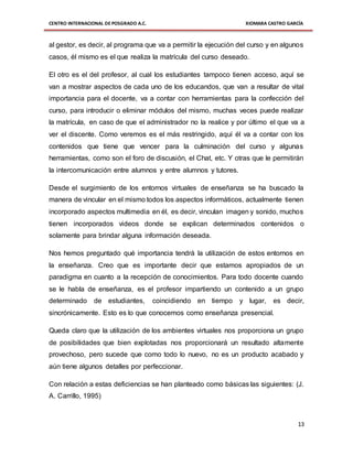 CENTRO INTERNACIONAL DE POSGRADO A.C. XIOMARA CASTRO GARCÍA
13
al gestor, es decir, al programa que va a permitir la ejecución del curso y en algunos
casos, él mismo es el que realiza la matrícula del curso deseado.
El otro es el del profesor, al cual los estudiantes tampoco tienen acceso, aquí se
van a mostrar aspectos de cada uno de los educandos, que van a resultar de vital
importancia para el docente, va a contar con herramientas para la confección del
curso, para introducir o eliminar módulos del mismo, muchas veces puede realizar
la matrícula, en caso de que el administrador no la realice y por último el que va a
ver el discente. Como veremos es el más restringido, aquí él va a contar con los
contenidos que tiene que vencer para la culminación del curso y algunas
herramientas, como son el foro de discusión, el Chat, etc. Y otras que le permitirán
la intercomunicación entre alumnos y entre alumnos y tutores.
Desde el surgimiento de los entornos virtuales de enseñanza se ha buscado la
manera de vincular en el mismo todos los aspectos informáticos, actualmente tienen
incorporado aspectos multimedia en él, es decir, vinculan imagen y sonido, muchos
tienen incorporados videos donde se explican determinados contenidos o
solamente para brindar alguna información deseada.
Nos hemos preguntado qué importancia tendrá la utilización de estos entornos en
la enseñanza. Creo que es importante decir que estamos apropiados de un
paradigma en cuanto a la recepción de conocimientos. Para todo docente cuando
se le habla de enseñanza, es el profesor impartiendo un contenido a un grupo
determinado de estudiantes, coincidiendo en tiempo y lugar, es decir,
sincrónicamente. Esto es lo que conocemos como enseñanza presencial.
Queda claro que la utilización de los ambientes virtuales nos proporciona un grupo
de posibilidades que bien explotadas nos proporcionará un resultado altamente
provechoso, pero sucede que como todo lo nuevo, no es un producto acabado y
aún tiene algunos detalles por perfeccionar.
Con relación a estas deficiencias se han planteado como básicas las siguientes: (J.
A. Carrillo, 1995)
 