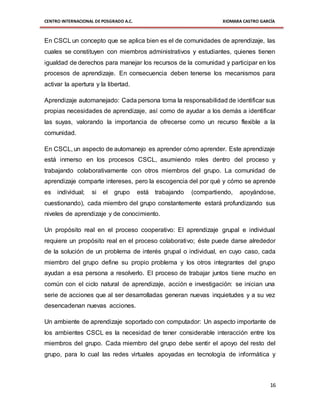 CENTRO INTERNACIONAL DE POSGRADO A.C. XIOMARA CASTRO GARCÍA
16
En CSCL un concepto que se aplica bien es el de comunidades de aprendizaje, las
cuales se constituyen con miembros administrativos y estudiantes, quienes tienen
igualdad de derechos para manejar los recursos de la comunidad y participar en los
procesos de aprendizaje. En consecuencia deben tenerse los mecanismos para
activar la apertura y la libertad.
Aprendizaje automanejado: Cada persona toma la responsabilidad de identificar sus
propias necesidades de aprendizaje, así como de ayudar a los demás a identificar
las suyas, valorando la importancia de ofrecerse como un recurso flexible a la
comunidad.
En CSCL, un aspecto de automanejo es aprender cómo aprender. Este aprendizaje
está inmerso en los procesos CSCL, asumiendo roles dentro del proceso y
trabajando colaborativamente con otros miembros del grupo. La comunidad de
aprendizaje comparte intereses, pero la escogencia del por qué y cómo se aprende
es individual; si el grupo está trabajando (compartiendo, apoyándose,
cuestionando), cada miembro del grupo constantemente estará profundizando sus
niveles de aprendizaje y de conocimiento.
Un propósito real en el proceso cooperativo: El aprendizaje grupal e individual
requiere un propósito real en el proceso colaborativo; éste puede darse alrededor
de la solución de un problema de interés grupal o individual, en cuyo caso, cada
miembro del grupo define su propio problema y los otros integrantes del grupo
ayudan a esa persona a resolverlo. El proceso de trabajar juntos tiene mucho en
común con el ciclo natural de aprendizaje, acción e investigación: se inician una
serie de acciones que al ser desarrolladas generan nuevas inquietudes y a su vez
desencadenan nuevas acciones.
Un ambiente de aprendizaje soportado con computador: Un aspecto importante de
los ambientes CSCL es la necesidad de tener considerable interacción entre los
miembros del grupo. Cada miembro del grupo debe sentir el apoyo del resto del
grupo, para lo cual las redes virtuales apoyadas en tecnología de informática y
 
