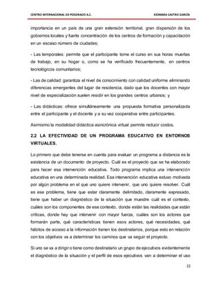 CENTRO INTERNACIONAL DE POSGRADO A.C. XIOMARA CASTRO GARCÍA
22
importancia en un país de una gran extensión territorial, gran dispersión de los
gobiernos locales y fuerte concentración de los centros de formación y capacitación
en un escaso número de ciudades;
- Las temporales: permite que el participante tome el curso en sus horas muertas
de trabajo, en su hogar o, como se ha verificado frecuentemente, en centros
tecnológicos comunitarios;
- Las de calidad: garantiza el nivel de conocimiento con calidad uniforme eliminando
diferencias emergentes del lugar de residencia, dado que los docentes con mayor
nivel de especialización suelen residir en los grandes centros urbanos; y
- Las didácticas: ofrece simultáneamente una propuesta formativa personalizada
entre el participante y el docente y a su vez cooperativa entre participantes.
Asimismo la modalidad didáctica asincrónica virtual permite reducir costos.
2.2 LA EFECTIVIDAD DE UN PROGRAMA EDUCATIVO EN ENTORNOS
VIRTUALES.
Lo primero que debe tenerse en cuenta para evaluar un programa a distancia es la
existencia de un documento de proyecto. Cuál es el proyecto que se ha elaborado
para hacer esa intervención educativa. Todo programa implica una intervención
educativa en una determinada realidad. Esa intervención educativa estuvo motivada
por algún problema en el que uno quiere intervenir, que uno quiere resolver. Cuál
es ese problema, tiene que estar claramente delimitado, claramente expresado,
tiene que haber un diagnóstico de la situación que muestre cuál es el contexto,
cuáles son los componentes de ese contexto, donde están las realidades que están
críticas, donde hay que intervenir con mayor fuerza, cuáles son los actores que
formarán parte, qué características tienen esos actores, qué necesidades, qué
hábitos de acceso a la información tienen los destinatarios, porque esto en relación
con los objetivos va a determinar los caminos que va seguir el proyecto.
Si uno se va a dirigir o tiene como destinatario un grupo de ejecutivos evidentemente
el diagnóstico de la situación y el perfil de esos ejecutivos van a determinar el uso
 