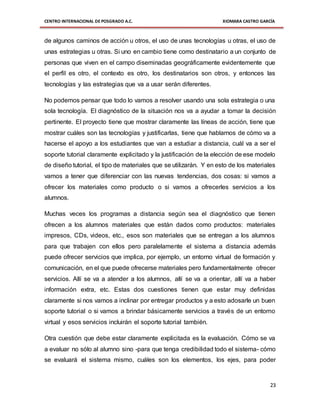 CENTRO INTERNACIONAL DE POSGRADO A.C. XIOMARA CASTRO GARCÍA
23
de algunos caminos de acción u otros, el uso de unas tecnologías u otras, el uso de
unas estrategias u otras. Si uno en cambio tiene como destinatario a un conjunto de
personas que viven en el campo diseminadas geográficamente evidentemente que
el perfil es otro, el contexto es otro, los destinatarios son otros, y entonces las
tecnologías y las estrategias que va a usar serán diferentes.
No podemos pensar que todo lo vamos a resolver usando una sola estrategia o una
sola tecnología. El diagnóstico de la situación nos va a ayudar a tomar la decisión
pertinente. El proyecto tiene que mostrar claramente las líneas de acción, tiene que
mostrar cuáles son las tecnologías y justificarlas, tiene que hablarnos de cómo va a
hacerse el apoyo a los estudiantes que van a estudiar a distancia, cuál va a ser el
soporte tutorial claramente explicitado y la justificación de la elección de ese modelo
de diseño tutorial, el tipo de materiales que se utilizarán. Y en esto de los materiales
vamos a tener que diferenciar con las nuevas tendencias, dos cosas: si vamos a
ofrecer los materiales como producto o si vamos a ofrecerles servicios a los
alumnos.
Muchas veces los programas a distancia según sea el diagnóstico que tienen
ofrecen a los alumnos materiales que están dados como productos: materiales
impresos, CDs, videos, etc., esos son materiales que se entregan a los alumnos
para que trabajen con ellos pero paralelamente el sistema a distancia además
puede ofrecer servicios que implica, por ejemplo, un entorno virtual de formación y
comunicación, en el que puede ofrecerse materiales pero fundamentalmente ofrecer
servicios. Allí se va a atender a los alumnos, allí se va a orientar, allí va a haber
información extra, etc. Estas dos cuestiones tienen que estar muy definidas
claramente si nos vamos a inclinar por entregar productos y a esto adosarle un buen
soporte tutorial o si vamos a brindar básicamente servicios a través de un entorno
virtual y esos servicios incluirán el soporte tutorial también.
Otra cuestión que debe estar claramente explicitada es la evaluación. Cómo se va
a evaluar no sólo al alumno sino -para que tenga credibilidad todo el sistema- cómo
se evaluará el sistema mismo, cuáles son los elementos, los ejes, para poder
 