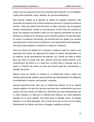 CENTRO INTERNACIONAL DE POSGRADO A.C. XIOMARA CASTRO GARCÍA
24
evaluar que ese programa tal como fue diseñado está cumpliendo con los objetivos
y está siendo pertinente, eficaz, utilizable, etc. para los destinatarios.
Este proyecto integral es la garantía de calidad de cualquier programa. Este
documento de proyecto es la condición necesaria para que un programa a distancia
funcione. Claro que además del documento se debe comprobar que el programa
funcione efectivamente, ponerlo en funcionamiento, brindar todos los servicios de
apoyo que aseguren esa calidad y estar con una vigilancia permanente de que los
procesos se cumplen en la medida que uno los diseñóy planificó. Por otro lado tener
en cuenta la evaluación permanente que permita hacer los ajustes que necesita
para adecuarse no sólo a lo que se diseñósino a las necesidades de los estudiantes.
Todo esto puede asegurar la calidad de un programa a distancia.
Entre los criterios de calidad de un programa a distancia están los criterios para
seleccionar los medios. Se seleccionan los medios en función del destinatario, de
los objetivos, de las características del contenido, etc. Cuando uno elige un medio
tiene que tener en cuenta todo esto. Además tiene que prestar atención a las
características del medio en sí y saber que un medio tiene un lenguaje que le es
propio y al diseñar ese medio uno tiene que hacerlo según las características y
lenguaje que posee.
Algunas veces por diseñar un material en un determinado medio y lograr una
interfase técnicamente perfecta, puede olvidarse que además tenemos la obligación
de problematizar al alumno para ayudarlo a aprender.
Además deberíamos tener claro que un material para Internet no es un material
impreso colgado en la web sino que tiene que tener unas características que le son
propias, así como cuando uno elabora un video tiene que saber perfectamente que
un video educativo no debe ser un videoclip pero tampoco una clase presencial
grabada con un busto parlante. Ese medio tiene un lenguaje propio, el lenguaje
televisivo y a él debe adecuarse. De la misma forma que se hace con los videos
debe hacerse con Internet que tiene un lenguaje y exigencias propias.
 